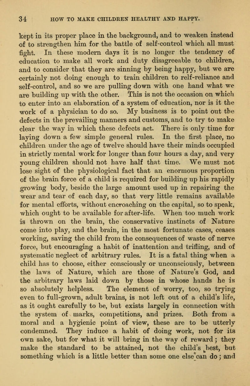 kept in its proper place in the background, and to weaken instead of to strengthen him for the battle of self-control which all must fight. In these modem days it is no longer the tendency of education to make all work and duty disagreeable to children, and to consider that they are sinning by being happy, but we are certainly not doing enough to train children to relf-reliance and self-control, and so we are pulling down with one hand what we are building up with the other. This is not the occasion on which to enter into an elaboration of a system of education, nor is it the work of a physician to do so. My business is to point out the defects in the prevailing manners and customs, and to try to make clear the way in which these defects act. There is only time for laying down a few simple general rules. In the first place, no children under the age of twelve should have their minds occupied in strictly mental work for longer than four hours a day, and very young children should not have half that time. We must not lose sight of the physiological fact that an enormous proportion of the brain force of a child is required for building up his rapidly growing body, beside the large amount used up in repairing the wear and tear of each day, so that very little remains available for mental efibrts, without encroaching on the capital, so to speak, which ought to be available for after-life. When too much work is thrown on the brain, the conservative instincts of Nature come into play, and the brain, in the most fortunate cases, ceases working, saving the child from the consequences of waste of nerve force, but encouraging a habit of inattention and trifling, and of systematic neglect of arbitrary rules. It is a fatal thing when a child has to choose, either consciously or unconsciously, between the laws of Nature, which are those of Nature's God, and the arbitrary laws laid down by those in whose hands he is so absolutely helpless. The element of worry, too, so trying even to full-grown, adult brains, is not left out of a child's life, as it ought carefully to be, but exists largely in connection with the system of marks, competitions, and prizes. Both from a moral and a hygienic point of view, these are to be utterly condemned. They induce a habit of doing work, not for its own sake, but for what it will bring in the way of reward; they make the standard to be attained, not the child's best, but something which is a little better than some one else can do; and