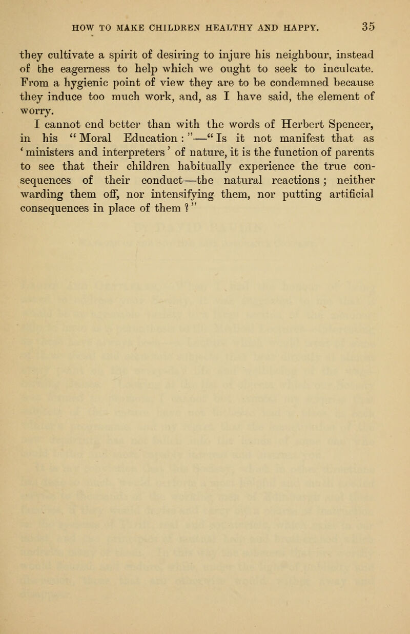 they cultivate a spirit of desiring to injure his neighbour, instead of the eagerness to help which we ought to seek to inculcate. From a hygienic point of view they are to be condemned because they induce too much work, and, as I have said, the element of worry. I cannot end better than with the words of Herbert Spencer, in his  Moral Education : — Is it not manifest that as * ministers and interpreters' of nature, it is the function of parents to see that their children habitually experience the true con- sequences of their conduct—the natural reactions; neither warding them off, nor intensifying them, nor putting artificial consequences in place of them 1