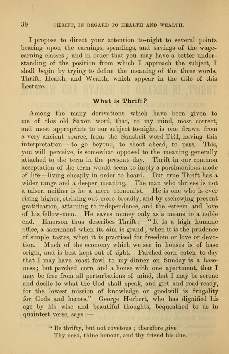 I propose to clii-ect your attention to-night to several pcnnts bearing upon t1ie earnings, spendings, and savings of the wage- earning classes ; and in order that you may have a better under- standing of the position from which I approach the subject, I shall begin by trying to define the meaning of the three words, Thrift, Health, and Wealth, which appear in the title of this Lecture. What is Thrift? Among the many derivations which have been given to me of this old Saxon word, that, to my mind, most correct, and most appropriate to our subject to-night, is one drawn from a very ancient source, from the Sanskrit word TRI, having this interpretation — to go beyond, to shoot ahead, to pass. This, you will perceive, is somewhat opposed to the meaning generally attached to the term in the present day. Thrift in our common acceptation of the term would seem to imply a parsimonious mode of life—living cheaply in order to hoard. But true Thrift has a wider range and a deeper meaning. The man who thrives is not a miser, neither is he a mere economist. He is one who is ever rising higher, striking out more broadly, and by eschewmg present gratification, attaining to independence, and the esteem and love of his fellow-men. He saves money only as a means to a noble end. Emerson thus describes Thrift :— It is a high humane office, a sacrament when its aim is grand; when it is the prudence of simple tastes, when it is practised for freedom or love or devo- tion. Much of the economy which we see in houses is of base origin, and is best kept out of sight. Parched corn eaten to-day that I may have roast fowl to my dinner on Sunday is a base- ness ; but parched coitl and a house with one apartment, that I may be free from all perturbations of mind, that I may be serene and docile to what the God shall speak, and girt and road-ready, for the lowest mission of knowledge or goodwill is frugality for Gods and heroes. George Herbert, who has dignified his age by his wise and beautiful thoughts, bequeathed to us in quaintest verse, says :— Be thrifty, but not covetous ; therefore give Thy need, thine honour, and thy friend his due.