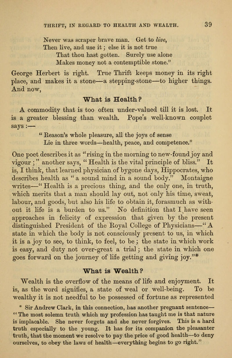 Never was scraper brave man. Get to live, Then live, and use it; else it is not true That thou hast gotten. Surely use alone Makes money not a contemptible stone. George Herbert is right. True Thrift keeps money in its right place, and makes it a stone—a stepping-stone—to higher things. And now, What is Health? A commodity that is too often under-valued till it is lost. It is a greater blessing than wealth. Pope's well-known couplet says :— Eeason's whole pleasure, all the joys of sense Lie in three words—health, peace, and competence. One poet describes it as rising in the morning to new-found joy and vigour ; another says, Health is the vital principle of bliss. It is, I think, that learned physician of bygone days, Hippocrates, who describes health as a sound mind in a sound body. Montaigne writes— Health is a precious thing, and the only one, in truth, which merits that a man should lay out, not only his time, s^veat, labour, and goods, but also his life to obtain it, forasmuch as with- out it life is a burden to us. No definition that I have seen approaches in felicity of expression that given by the present distinguished President of the E,oyal College of Physicians— A state in which the body is not consciously present to us, in which it is a joy to see, to think, to feel, to be; the state in which work is easy, and duty not over-great a trial; the state in which one goes forward on the journey of life getting and giving joy.* What is Wealth ? Wealth is the overflow of the means of life and enjoyment. It is, as the word signifies, a state of weal or well-being. To be wealthy it is not needful to be possessed of fortune as represented * Sir Andrew Clark, in this connection, has another pregnant sentence— '' The most solemn truth which my profession has taught me is that nature is implacable. She never forgets and she never forgives. This is a hard truth especially to the young. It has for its companion the pleasanter truth, that the moment we resolve to pay the price of good health—to deny ourselves, to obey the laws of health—everything begins to go right.