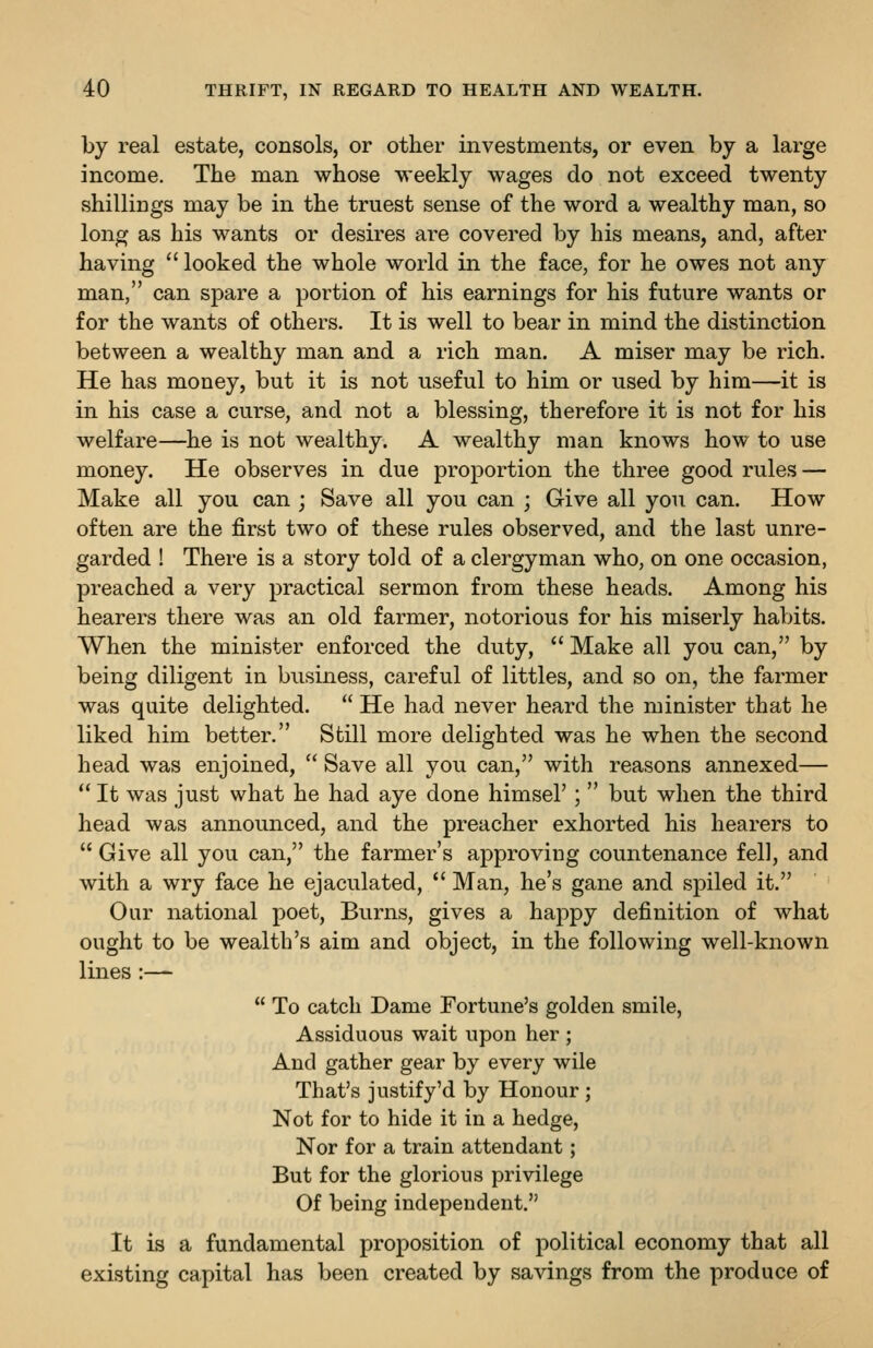 by real estate, consols, or other investnients, or even by a large income. The man whose weekly wages do not exceed twenty shillings may be in the truest sense of the word a wealthy man, so long as his wants or desires are covered by his means, and, after having  looked the whole world in the face, for he owes not any man, can spare a portion of his earnings for his future wants or for the wants of others. It is well to bear in mind the distinction between a wealthy man and a rich man. A miser may be rich. He has money, but it is not useful to him or used by him—it is in his case a curse, and not a blessing, therefore it is not for his welfare—he is not wealthy. A wealthy man knows how to use money. He observes in due proportion the three good rules — Make all you can ; Save all you can ; Give all you can. How often are the first two of these rules observed, and the last unre- garded ! There is a story told of a clergyman who, on one occasion, preached a very practical sermon from these heads. Among his hearers there was an old farmer, notorious for his miserly habits. When the minister enforced the duty,  Make all you can, by being diligent in business, careful of littles, and so on, the farmer was quite delighted.  He had never heard the minister that he liked him better. Still more delighted was he when the second head was enjoined,  Save all you can, with reasons annexed—  It was just what he had aye done himsel' ;  but when the third head was announced, and the preacher exhorted his hearers to  Give all you can, the farmer's approving countenance fell, and with a wry face he ejaculated,  Man, he's gane and spiled it. Our national poet. Burns, gives a happy definition of what ought to be wealth's aim and object, in the following well-known lines :—  To catch Dame Fortune's golden smile, Assiduous wait upon her ; And gather gear by every wile That's justify'd by Honour ; Not for to hide it in a hedge. Nor for a train attendant; But for the glorious privilege Of being independent. It is a fundamental proposition of political economy that all existing capital has been created by savings from the produce of