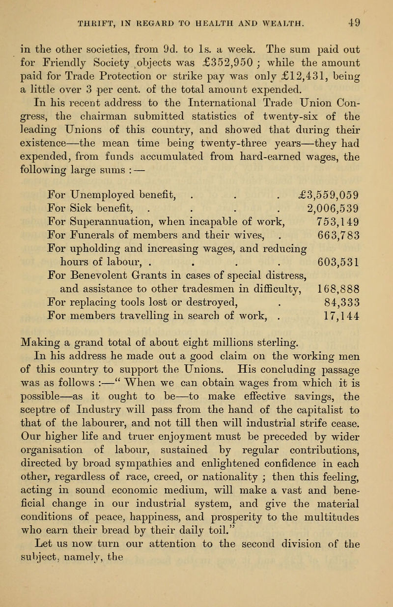 in the other societies, from 9d. to Is, a week. The sum paid out for Friendlj Society objects was £352,950 ; while the amount paid for Trade Protection or strike pay was only £12,431, being a little over 3 per cent, of the total amount expended. In his recent address to the International Trade Union Con- gress, the chairman submitted statistics of twenty-six of the leading Unions of this country, and showed that during their existence—the mean time being twenty-three years—they had expended, from funds accumulated from hard-earned wages, the following large sums : — For Unemployed benefit, . . . £3,559,059 For Sick benefit, .... 2,006,539 For Superannuation, when incapable of work, 753,149 For Funerals of members and their wives, . 663,783 For upholding and increasing wages, and reducing hours of labour, . . . . 603,531 For Benevolent Grants in cases of special distress, and assistance to other tradesmen in difficulty, 168,888 For replacing tools lost or destroyed, . 84,333 For members travelling in search of work, . 17,144 Making a grand total of about eight millions sterling. In his address he made out a good claim on the working men of this country to support the Unions. His concluding passage was as follows :— When we can obtain wages from which it is possible—as it ought to be—to make efiective savings, the sceptre of Industry will pass from the hand of the capitalist to that of the labourer, and not till then will industrial strife cease. Our higher life and truer enjoyment must be preceded by wider organisation of labour, sustained by regular contributions, directed by broad sympathies and enlightened confidence in each other, regardless of race, creed, or nationality ; then this feeling, acting in sound economic medium, will make a vast and bene- ficial change in our industrial system, and give the material conditions of peace, happiness, and prosperity to the multitudes who earn their bread by their daily toil. Let us now turn our attention to the second division of the subject, namely, the