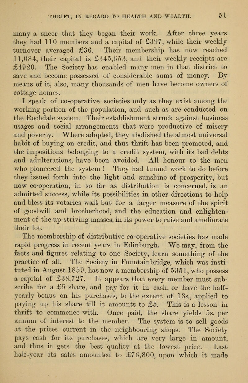 many a sneer tliat they began their \voik. After three years they had 110 members and a capital of £397, while their weekly turnover averaged £36. Their membership has now reached 11,084, their capital is £345,653, and their weekly receipts are £4920. The Society has enabled many men in that district to save and become possessed of considerable sums of money. By means of it, also, many thousands of men have become owners of cottage homes. I speak of co-operative societies only as they exist among the working portion of the population, and such as are conducted on the Rochdale system. Their establishment struck against business usages and social arrangements that were productive of misery and poverty. Where adopted, they abolished the almost universal habit of buying on credit, and thus thrift has been promoted, and the impositions belonging to a credit system, with its bad debts and adulterations, have been avoided. All honour to the men who pioneered the system ! They had tunnel work to do before they issued forth into the light and sunshine of prosperity, but now co-operation, in so far as distribution is concerned, is an admitted success, while its possibilities in other directions to help and bless its votaries wait but for a larger measure of the spirit of goodwill and brotherhood, and the education and enlighten- ment of the up-striving masses, in its power to raise and ameliorate their lot. The membership of distributive co-operative societies has made rapid progress in recent years in Edinburgh, We may, from the facts and figures relating to one Society, learn something of the practice of all. The Society in Fountainbridge, which was insti- tuted in August 1859, has now a membership of 5351, who possess a capital of £38,727. It appears that every member must sub- scribe for a £5 share^ and pay for it in cash, or have the half- yearly bonus on his purchases, to the extent of 13s., applied to paying up his share till it amounts to £5. This is a lesson in thrift to commence with. Once paid, the share yields 5s. per annum of interest to the member. The system is to sell goods at the prices current in the neighbouring shops. The Society pays cash for its purchases, which are very large in amount, and thus it gets the best quality at the lowest price. Last half-year its sales amounted to £76,800, upon which it made