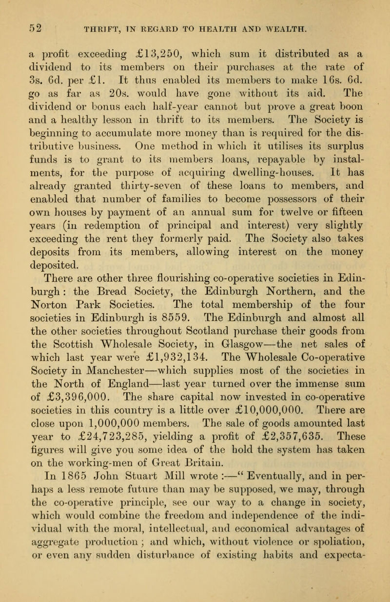 a profit exceeding £13,250, which sum it distributed as a dividend to its members on their purchases at the rate of 3s. 6d. jier £1. It thus enabled its members to make 16s. 6d. go as far as 20s. would have gone without its aid. The dividend or bonus each half-year cannot Vjut prove a great boon and a healthy lesson in thrift to its members. The Society is beginning to accumulate more money than is required for the dis- tributive business. One method in wliich it utilises its surplus funds is to grant to its members loans, repayable by instal- ments, for tlie purpose of acquiring dwelling-houses. It has already granted thirty-seven of these loans to members, and enabled that number of families to become possessors of their own houses by payment of an annual sum for twelve or fifteen years (in redemption of principal and interest) very slightly exceeding the rent they formerly paid. The Society also takes deposits from its members, allowing interest on the money deposited. There are other three flourishing co-operative societies in Edin- burgh : the Bread Society, the Edinburgh Northern, and the Norton Park Societies. The total membership of the four societies in Edinburgh is 8559. The Edinburgh and almost all the other societies throughout Scotland purchase their goods from the Scottish Wholesale Society, in Glasgow—the net sales of which last year were £1,932,134. The Wholesale Co-operative Society in Manchester—which supplies most of the societies in the North of England—last year turned over the immense sum of £3,396,000. The share capital now invested in co-operative societies in this country is a little over £10,000,000. There are close upon 1,000,000 members. The sale of goods amounted last year to £24,723,285, yielding a profit of £2,357,635. These figures will give you some idea of the hold the system has taken on the working-men of Great Britain. In 1865 John Stuart Mill wrote :— Eventually, and in per- haps a less remote future than may be supposed, we may, through the co-operative principle, see our way to a change in society, which would combine the freedom and independence of the indi- vidual with the moral, intellectual, and economical advantages of aggregate production ; and which, without violence or spoliation, or even any sudden disturbance of existing habits and expecta-