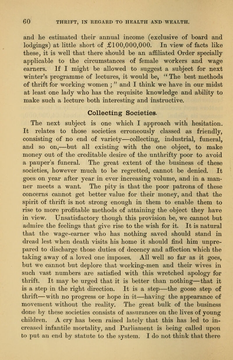 and lie estimated their annual income (exclusive of board and lodgings) at little short of £100,000,000. In view of facts like these; it is well that there should be an affiliated Order specially- applicable to the circumstances of female workers and wage earners. If I might be allowed to suggest a subject for next winter's programme of lectures, it would be, '^ The best methods of thrift for working women ;  and I think we have in our midst at least one lady who has the requisite knowledge and ability to make such a lecture both interesting and instructive. Collecting Societies. The next subject is one which I approach with hesitation. It relates to those societies erroneously classed as friendly, consisting of no end of variety—collecting, industrial, funeral, and so on,—but all existing with the one object, to make money out of the creditable desire of the unthrifty poor to avoid a pauper's funeral. The great extent of the business of these societies, however much to be regretted, cannot be denied. It goes on year after year in ever increasing volume, and in a man- ner meets a want. The pity is that the poor jDatrons of these concerns cannot get better value for their money, and that the spirit of thrift is not strong enough in them to enable them to rise to more profitable methods of attaining the object they have in view. Unsatisfactory though this provision be, we cannot but admire the feelings that give rise to the wish for it. It is natural that the wage-earner who has nothing saved should stand in dread lest when death visits his home it should find him unpre- pared to discharge those duties of decency and aSection which the taking away of a loved one imposes. All well so far as it goes, but we cannot but deplore that working-men and their wives in such vast numbers are satisfied with this wretched apology for thrift. It may be urged that it is better than nothing—that it is a step in the right direction. It is a step—the goose step of thrift—with no progress or hope in it—having the appearance of movement without the reality. The great bulk of the business done by these societies consists of assurances on the lives of young children. A cry has been raised lately that this has led to in- creased infantile mortality, and Parliament is being called upon to put an end by statute to the system. I do not think that there