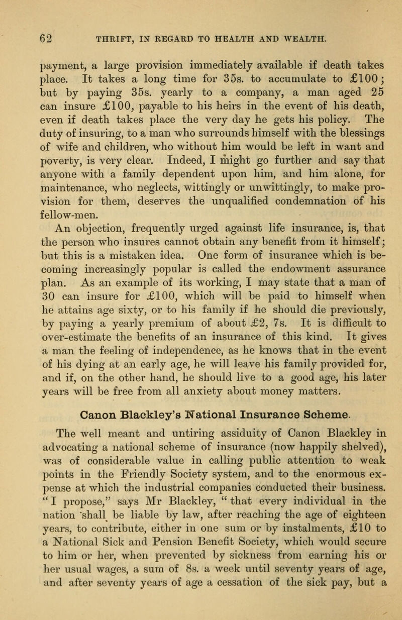 payment, a large provision immediately available if death takes place. It takes a long time for 35s. to accumulate to £100; but by paying 35 s. yearly to a company, a man aged 25 can insure £100^ payable to his heirs in the event of his death, even if death takes place the very day he gets his policy. The duty of insuring, to a man who surrounds himself with the blessings of wife and children, who without him would be left in want and poverty, is very clear. Indeed, I might go further and say that anyone with a family dependent upon him, and him alone, for maintenance, who neglects, wittingly or unwittingly, to make pro- vision for them, deserves the unqualified condemnation of his fellow-men. An objection, frequently urged against life insurance, is, that the person who insures cannot obtain any benefit from it himself; but this is a mistaken idea. One form of insurance which is be- coming increasingly popular is called the endowment assurance plan. As an example of its working, I may state that a man of 30 can insure for £100, which will be paid to himself when he attains age sixty, or to his family if he should die previously, by paying a yearly premium of about £2, 7s. It is difficult to over-estimate the benefits of an insurance of this kind. It gives a man the feeling of independence, as he knows that in the event of his dying at an early age, he will leave his family provided for, and if, on the other hand, he should live to a good age, his later years will be free from all anxiety about money matters. Canon Blackley's National Insurance Scheme. The well meant and untiring assiduity of Canon Blackley in advocating a national scheme of insurance (now happily shelved), was of considerable value in calling public attention to weak points in the Friendly Society system, and to the enormous ex- pense at which the industrial companies conducted their business.  I propose, says Mr Blackley,  that every individual in the nation 'shall^ be liable by law, after reaching the age of eighteen years, to contribute, either in one sum or by instalments, £10 to a National Sick and Pension Benefit Society, which would secure to him or her, when prevented by sickness from earning his or her usual wages, a sum of 8s. a week until seventy years of age, and after seventy years of age a cessation of the sick pay, but a
