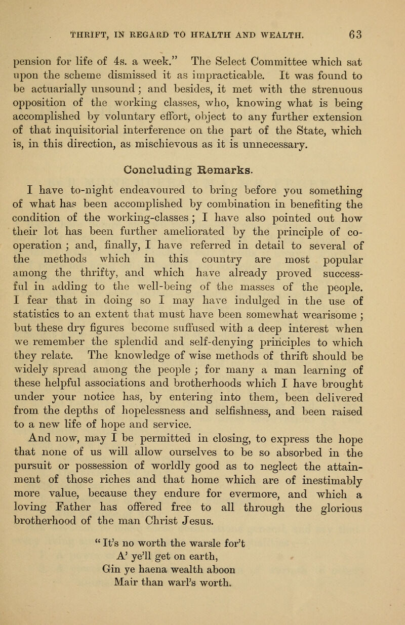 pension for life of 4s. a week. The Select Committee which sat upon the scheme dismissed it as impracticable. It was found to be actuarially nnsoiind; and besides, it met with the strenuous opposition of the working classes, who, knowing what is being accomplished bj voluntary effort, oliject to any further extension of that inquisitorial interference on the part of the State, which is, in this direction, as mischievous as it is unnecessary. Concluding Remarks. I have to-night endeavoured to bring before you something of what has been accomplished by combination in benefiting the condition of the working-classes ; I have also pointed out how their lot has been further ameliorated by the principle of co- operation ; and, finally, I have referred in detail to several of the methods which in this country are most popular among the thrifty, and which have already proved success- ful iu adding to the well-being of the masses of the people. I fear that in doing so I may have indulged in the use of statistics to an extent that must have been somewhat wearisome ; but these dry figures become suffused with a deep interest when we remember the splendid and self-denying principles to which they relate. The knowledge of wise methods of thrift should be widely spread among the people ; for many a man learning of these helpful associations and brotherhoods which I have brought under your notice has, by entering into them^ been delivered from the depths of hopelessness and selfishness, and been raised to a new^ life of hope and service. And now, may I be permitted in closing, to express the hope that none of us will allow ourselves to be so absorbed in the pursuit or possession of worldly good as to neglect the attain- ment of those riches and that home which are of inestimably more value, because they endure for evermore, and which a loving Father has offered free to all through the glorious brotherhood of the man Christ Jesus.  It's no worth the warsle for't A' ye'll get on earth, Gin ye haena wealth aboon Mair than warl's worth.