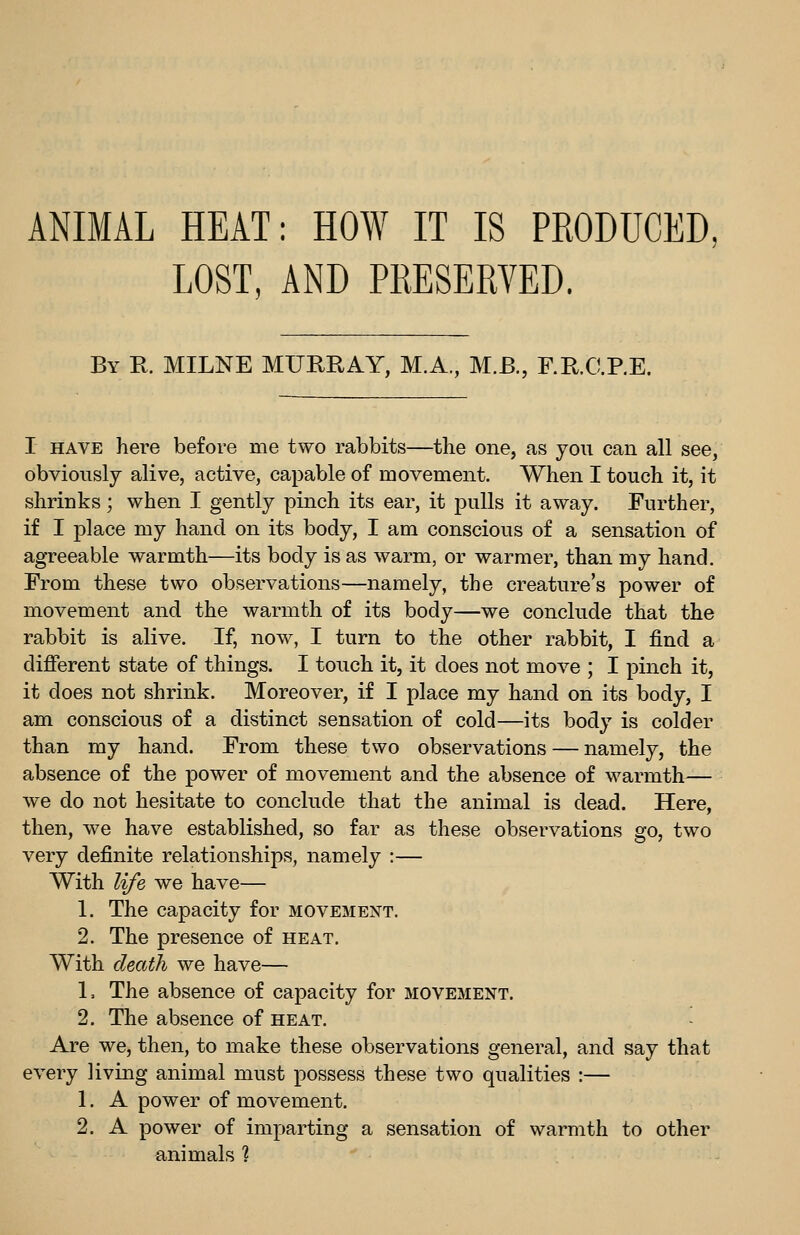 ANIMAL HEAT: HOW IT IS PRODUCED^ LOST, AND PRESERVED. By R. MILNE MURRAY, M.A., M.B., F.R.C.RE. I HAVE here before me two rabbits—the one, as you can all see, obviously alive, active, capable of movement. When I touch it, it shrinks; when I gently pinch its ear, it pulls it away. Further, if I place my hand on its body, I am conscious of a sensation of agreeable warmth—its body is as warm, or warmer, than my hand. From these two observations—namely, the creature's power of movement and the warmth of its body—we conclude that the rabbit is alive. If, now, I turn to the other rabbit, I find a different state of things. I touch it, it does not move ; I pinch it, it does not shrink. Moreover, if I place my hand on its body, I am conscious of a distinct sensation of cold—its body is colder than my hand. From these two observations — namely, the absence of the power of movement and the absence of warmth— we do not hesitate to conclude that the animal is dead. Here, then, we have established, so far as these observations go, two very definite relationships, namely :— With life we have— 1. The capacity for movement. 2. The presence of heat. With de,ath we have— L The absence of capacity for movement. 2. The absence of heat. Are we, then, to make these observations general, and say that every living animal must possess these two qualities :— 1. A power of movement. 2. A power of imparting a sensation of warmth to other animals %