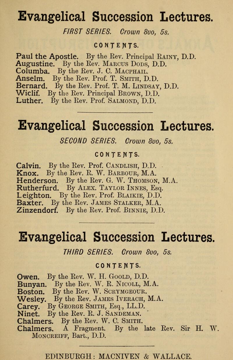 Evangelical Succession Lectures. FIRST SERIES. Crown 8vo, 5s. CONJEJiTS. Paul the Apostle. By the Eev. Principal Kainy, D.D. Aug-ustine. By the Eev. Marcus Dods, D.D. Columba. By the Rev. J. C. Macphail. Anselm. By the Rev. Prof. T. Smith, D.D. Bernard. By the Rev. Prof. T. M. Lindsay, D.D. Wiclif. By the Rev. Principal Brown, D.D. Luther. By the Rev. Prof. Salmond, D.D. Evangelical Succession Lectures. SECOND SERIES. Crown 8uo, 5s. CONJEJ^JS. Calvin. By the Rev. Prof. Candlish, D.D. • Knox. By the Rev. R. W. Barbour, M.A. Henderson. By the Rev. G. W. Thomson, M.A. Rutherfurd. By Alex. Taylor Innes, Esq. Leighton. By the Rev. Prof. Blaikie, D.D. Baxter. By the Rev. James Stalker, M.A. Zinzendorf. By the Rev. Prof Binnie, D.D. Evangelical Succession Lectures. THIRD SERIES. Crown 8uo, 5s. CONTENTS. Owen. By the Rev. W. H. Goold, D.D. Bunyan. By the Rev. W. R. Nicoll, M.A. Boston. By the Rev. W. Scrymgeour. Wesley. By the Rev. James Iverach, M.A. Carey. By George Smith, Esq., LL.D. Ninet. By the Rev. R. J. Sandeman. Chalmers. By the Rev. VV. C. Smith. Chalmers. A Fragment. By the late Rev. Sir H. W. MoNCREiEF, Barb., D.D.