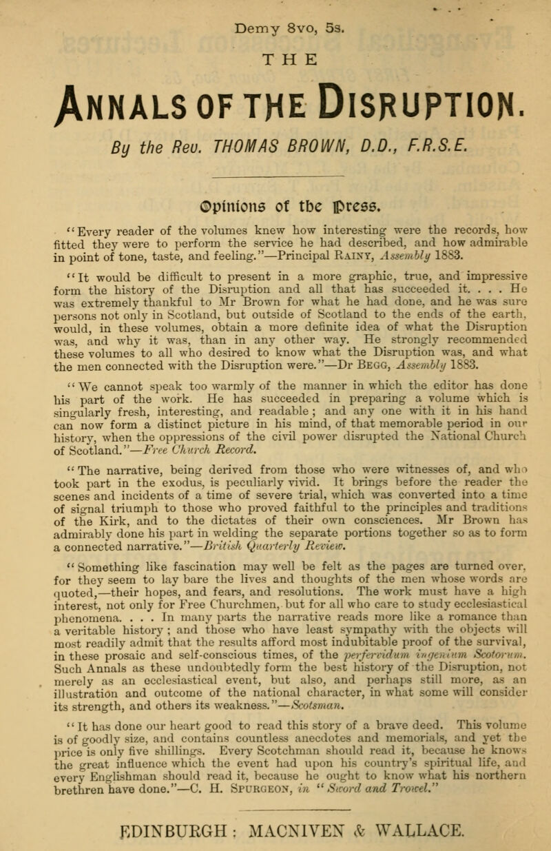 Demy 8vo, Ss. THE Annals of the Disruption. By the Reu. THOMAS BROWN, D.D., F.R.S.E. ©pinions ot tbe press. Every reader of the volumes knew how interesting were the records, how fitted they were to perform the ser\-ice he had described, and how admirable in point of tone, taste, and feeling.—Principal Raixy, Assemhly 18S3. It would be difficult to present in a more graphic, true, and impressive form the history of the Disruption and all that has succeeded it. . . . He was extremely thankful to Mr Brown for what he had done, and he was sure persons not only in Scotland, but outside of Scotland to the ends of the earth, would, in these volumes, obtain a more definite idea of what the Disruption was, and why it was, than in any other way. He strongly recommended these volumes to all who desired to know what the Disruption was, and what the men connected with the Disruption were.—Dr Begg, Assemhli/ 1883. We cannot s])eak too warmly of the manner in which the editor has done his part of the work. He has succeeded in preparing a volume which is singularly fresh, interesting, and readable ; and any one with it in his hand can now form a distinct picture in his mind, of that memorable period in our history, when the oppressions of the ci-s^il power disrupted the National Church of Scotland.—Fire Church Record.  The narrative, being derived from those who were witnesses of, and who took part in the exodus, is peculiarly vivid. It brings before the reader the scenes and incidents of a time of severe trial, which was converted into a time of signal triumph to those who proved faithful to the principles and traditions of the Kirk, and to the dictates of their own consciences. Mr Brown has admirably done his part in welding the separate portions together so as to form a connected narrative.—British Quarterly Revieio.  Something like fascination may well be felt as the pages are turned over, for they seem to lay bare the lives and thoughts of the men whose words are quoted,—their hopes, and fears, and resolutions. The work must have a high interest, not only for Free Churchmen, but for all who care to study ecclesia.stical l^henomena. ... In many parts the narrative reads more like a romance than a veritable history ; and those who have least sympathy ^s-ith the objects will most readily admit that the results afford most indubitable proof of the survival, in these prosaic and self-conscious times, of the lierfervidum itirjenlum Scotorum. Such Annals as these undoubtedly fonu the best history of the Disruption, not merely as an ecclesiastical event, but also, and perhaps still more, as an illustration and outcome of the national character, in what some will consider its strength, and others its weakness.—Scotsman.  It has done our heart good to read this story of a brave deed. This volume is of goodly size, and contains countless anecdotes and memorials, and yet the price is only five shillings. Every Scotchman should read it, because he knows the great influence which the event had upon his counti-y's spiritual life, and every Englishman should read it, because he ought to know what his northern brethren have done.—C. H. Spurgeon, m  Sword and TroKcl.