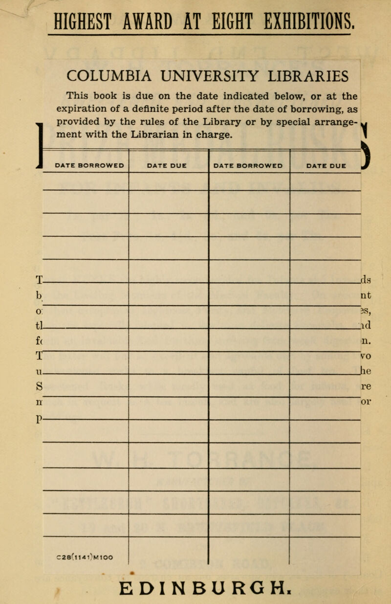 HIGHEST AWARD AT EIGHT EXHIBITIONS. COLUMBIA UNIVERSITY LIBRARIES This book is due on the date indicated below, or at the expiration of a definite period after the date of borrowing, as provided by the rules of the Library or by special arrange- ment with the Librarian in charge. 1 ) DATE BORROWED DATE DUE DATE BORROWED DATE DUE T- b, 0 tl- f( _cls nt 3S, .id <n. >o Jie re or C28(i140miOO EDINBURGH.