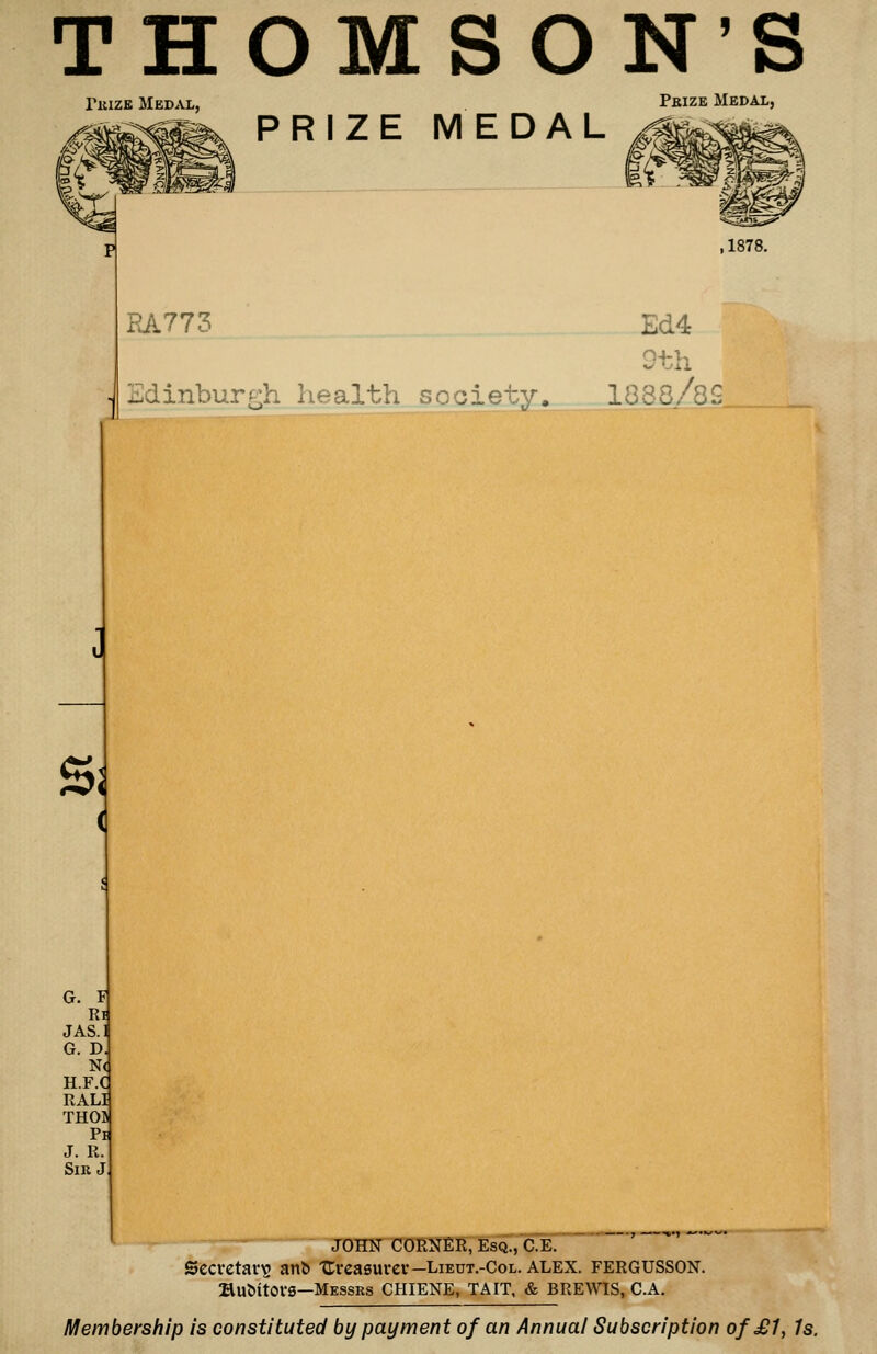 THOMSON'S PiiizK Med^vl, PRIZE MEDAL Pbize Medal, RA773 Edinburgh health society. Ed4 Qth 1888/8S Sj G. F Ri JAS.l G. D N< H.F.C RALI THOB Pi J. R Sir J - JOHN CORNER, Esq., C.E. Secretary a»l^ Ureasurev—Lieut.-Col. alex. fergusson. Bu&itOVS—Messrs CHIENE, TAIT, & BREWaS, C.A. Membership is constituted by payment of an Annual Subscription of £1, Is.