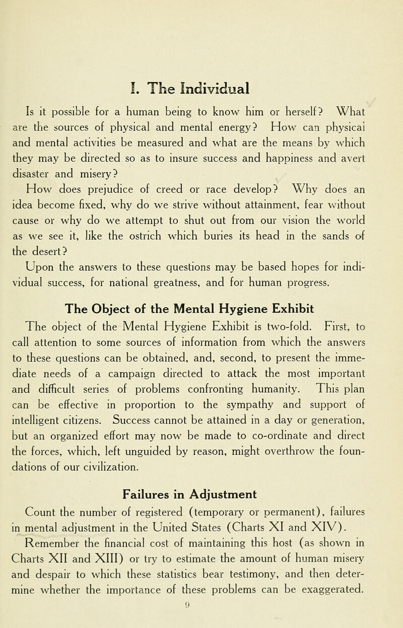 Is it possible for a human being to know him or herself? What are the sources of physical and mental energy? How can physical and mental activities be measured and what are the means by which they may be directed so as to insure success and happiness and avert disaster and misery? How does prejudice of creed or race develop? Why does an idea become fixed, why do we strive without attainment, fear without cause or why do we attempt to shut out from our vision the world as we see it, like the ostrich which buries its head in the sands of the desert? Upon the answers to these questions may be based hopes for indi- vidual success, for national greatness, and for human progress. The Object of the Mental Hygiene Exhibit The object of the Mental Hygiene Exhibit is two-fold. First, to call attention to some sources of information from which the answers to these questions can be obtained, and, second, to present the imme- diate needs of a campaign directed to attack the most important and difficult series of problems confronting humanity. This plan can be effective in proportion to the sympathy and support of intelligent citizens. Success cannot be attained in a day or generation, but an organized effort may now be made to co-ordinate and direct the forces, which, left unguided by reason, might overthrow the foun- dations of our civilization. Failures in Adjustment Count the number of registered (temporary or permanent), failures in mental adjustment in the United States (Charts XI and XIV). Remember the financial cost of maintaining this host (as shown in Charts XII and XIII) or try to estimate the amount of human misery and despair to which these statistics bear testimony, and then deter- mine whether the importance of these problems can be exaggerated.