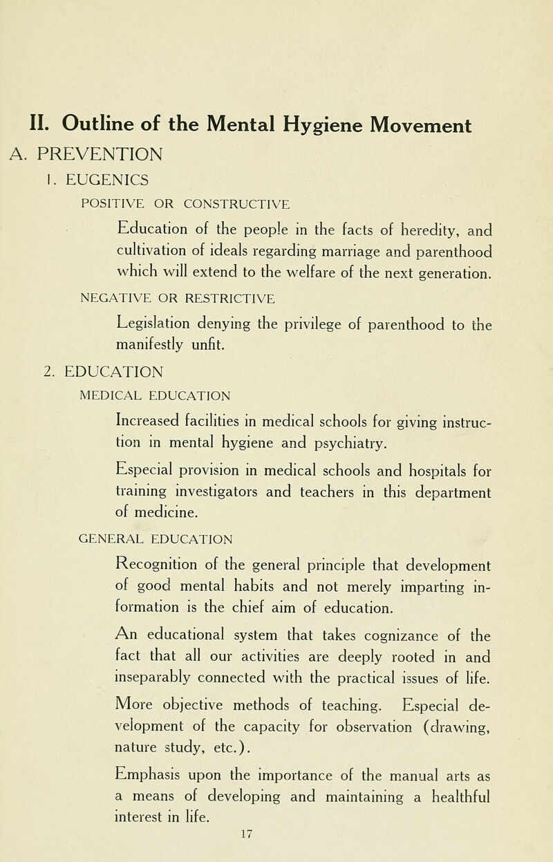 A. PREVENTION 1. EUGENICS POSITIVE OR CONSTRUCTIVE Education of the people in the facts of heredity, and cultivation of ideals regarding marriage and parenthood which will extend to the welfare of the next generation. NEGATIVE OR RESTRICTIVE Legislation denying the privilege of parenthood to the manifestly unfit. 2. EDUCATION MEDICAL EDUCATION Increased facilities in medical schools for giving instruc- tion in mental hygiene and psychiatry. Especial provision in medical schools and hospitals for training investigators and teachers in this department of medicine. GENERAL EDUCATION Recognition of the general principle that development of good mental habits and not merely imparting in- formation is the chief aim of education. An educational system that takes cognizance of the fact that all our activities are deeply rooted in and inseparably connected with the practical issues of life. More objective methods of teaching. Especial de- velopment of the capacity for observation (drawing, nature study, etc.). Emphasis upon the importance of the manual arts as a means of developing and maintaining a healthful interest in life.