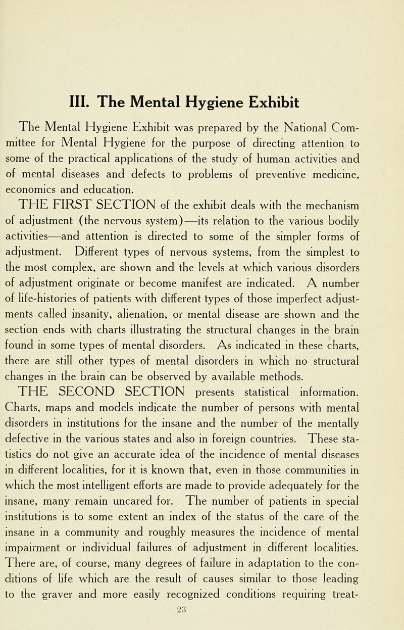 The Mental Hygiene Exhibit was prepared by the National Com- mittee for Mental Hygiene for the purpose of directing attention to some of the practical applications of the study of human activities and of mental diseases and defects to problems of preventive medicine, economics and education. THE FIRST SECTION of the exhibit deals with the mechanism of adjustment (the nervous system)—its relation to the various bodily activities—and attention is directed to some of the simpler forms of adjustment. Different types of nervous systems, from the simplest to the most complex, are shown and the levels at which various disorders of adjustment originate or become manifest are indicated. A number of life-histories of patients with different types of those imperfect adjust- ments called insanity, alienation, or mental disease are shown and the section ends with charts illustrating the structural changes in the brain found in some types of mental disorders. As indicated in these charts, there are still other types of mental disorders in which no structural changes in the brain can be observed by available methods. THE SECOND SECTION presents statistical information. Charts, maps and models indicate the number of persons with mental disorders in institutions for the insane and the number of the mentally defective in the various states and also in foreign countries. These sta- tistics do not give an accurate idea of the incidence of mental diseases in different localities, for it is known that, even in those communities in which the most intelligent efforts are made to provide adequately for the insane, many remain uncared for. The number of patients in special institutions is to some extent an index of the status of the care of the insane in a community and roughly measures the incidence of mental impairment or individual failures of adjustment in different localities. There are, of course, many degrees of failure in adaptation to the con- ditions of life which are the result of causes similar to those leading to the graver and more easily recognized conditions requiring treat-