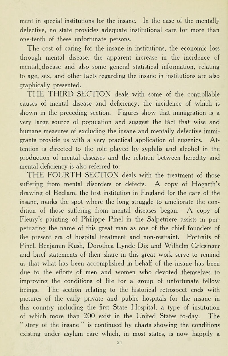 ment m special institutions for the insane. In the case of the mentally defective, no state provides adequate institutional care for more than one-tenth of these unfortunate persons. The cost of caring for the insane in institutions, the economic loss through mental disease, the apparent increase in the incidence of mental, disease and also some general statistical information, relating to age, sex, and other facts regarding the insane in institutions are also graphically presented. THE THIRD SECTION deals with some of the controllable causes of mental disease and deficiency, the incidence of which is shown in the preceding section. Figures show that immigration is a very large source of population and suggest the fact that wise and humane measures of excluding the insane and mentally defective immi- grants provide us with a very practical application of eugenics. At- tention is directed to the role played by syphilis and alcohol in the production of mental diseases and the relation between heredity and mental deficiency is also referred to. THE FOURTH SECTION deals with the treatment of those suffering from mental disorders or defects. A copy of Hogarth's drawing of Bedlam, the first institution in England for the care of the insane, marks the spot where the long struggle to ameliorate the con- dition of those suffering from mental diseases began. A copy of Fleury's painting of Philippe Pinel in the Salpetriere assists in per- petuating the name of this great man as one of the chief founders of the present era of hospital treatment and non-restraint. Portraits of Pinel, Benjamin Rush, Dorothea Lynde Dix and Wilhelm Griesinger and brief statements of their share in this great work serve to remind us that what has been accomplished in behalf of the insane has been due to the efforts of men and women who devoted themselves to improving the conditions of life for a group of unfortunate fellow beings. The section relating to the historical retrospect ends with pictures of the early private and public hospitals for the insane in this country including the first State Hospital, a type of institution of which more than 200 exist in the United States to-day. The  story of the insane  is continued by charts showing the conditions existing under asylum care which, in most states, is now happily a