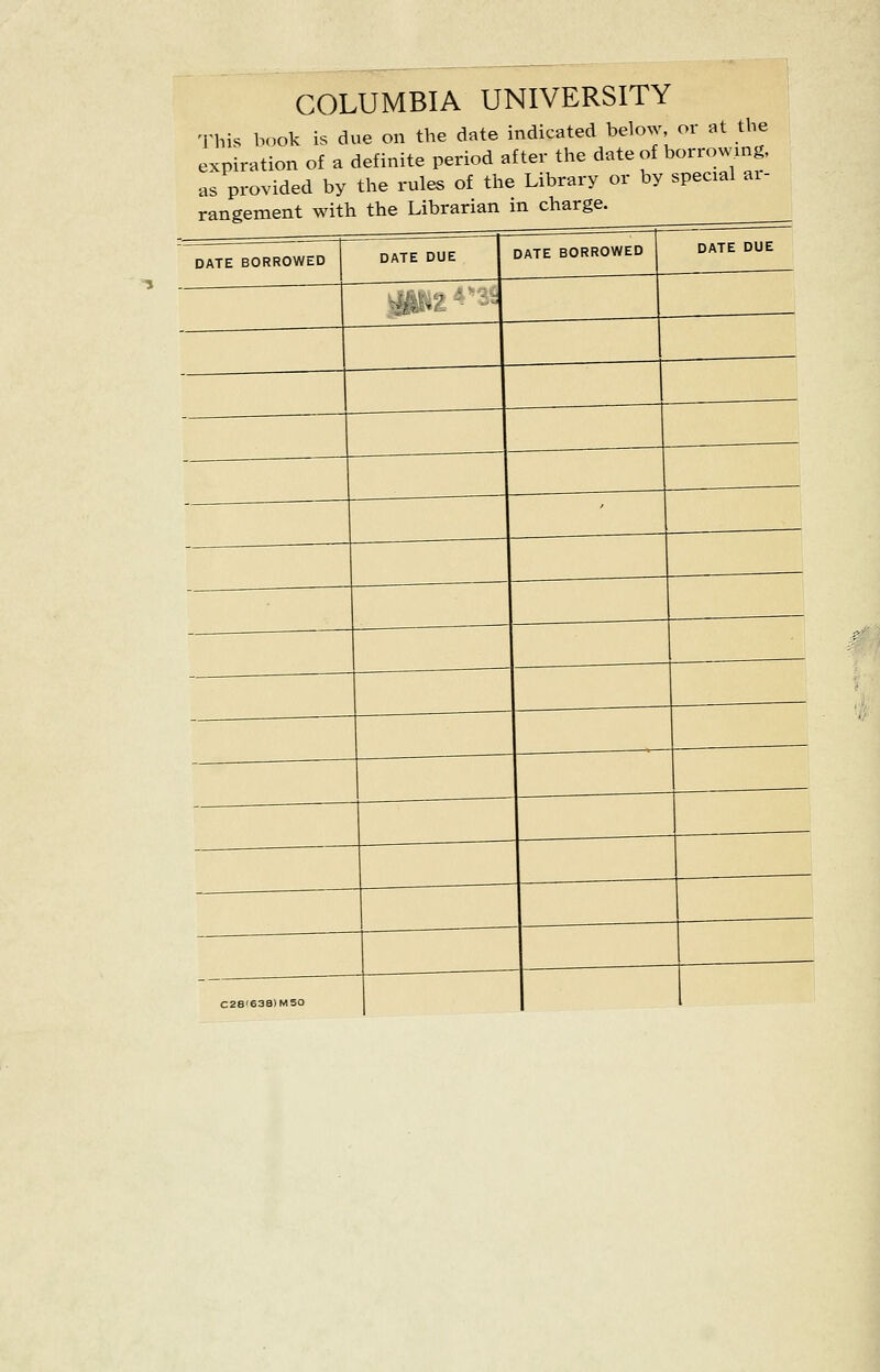 COLUMBIA UNIVERSITY This book is due on the date indicated below, or at the expiration of a definite period after the date of borrowing, as provided by the rules of the Library or by special ar- rangement with the Librarian in charge. C28'638)M50