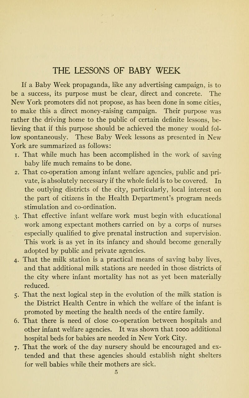 THE LESSONS OF BABY WEEK If a Baby Week propaganda, like any advertising campaign, is to be a success, its purpose must be clear, direct and concrete. The New York promoters did not propose, as has been done in some cities, to make this a direct money-raising campaign. Their purpose was rather the driving home to the public of certain definite lessons, be- lieving that if this purpose should be achieved the money would fol- low spontaneously. These Baby Week lessons as presented in New York are summarized as follows: 1. That while much has been accomplished in the work of saving baby life much remains to be done. 2. That co-operation among infant welfare agencies, public and pri- vate, is absolutely necessary if the whole field is to be covered. In the outlying districts of the city, particularly, local interest on the part of citizens in the Health Department's program needs stimulation and co-ordination. 3. That effective infant welfare work must begin with educational work among expectant mothers carried on by a corps of nurses especially qualified to give prenatal instruction and supervision. This work is as yet in its infancy and should become generally adopted by public and private agencies. 4. That the milk station is a practical means of sa\dng baby lives, and that additional milk stations are needed in those districts of the city where infant mortality has not as yet been materially reduced. 5. That the next logical step in the evolution of the milk station is the District Health Centre in which the welfare of the infant is promoted by meeting the health needs of the entire family. 6. That there is need of close co-operation between hospitals and other infant welfare agencies. It was shown that 1000 additional hospital beds for babies are needed in New York City. 7. That the work of the day nursery shovdd be encouraged and ex- tended and that these agencies should establish night shelters for well babies while their mothers are sick.