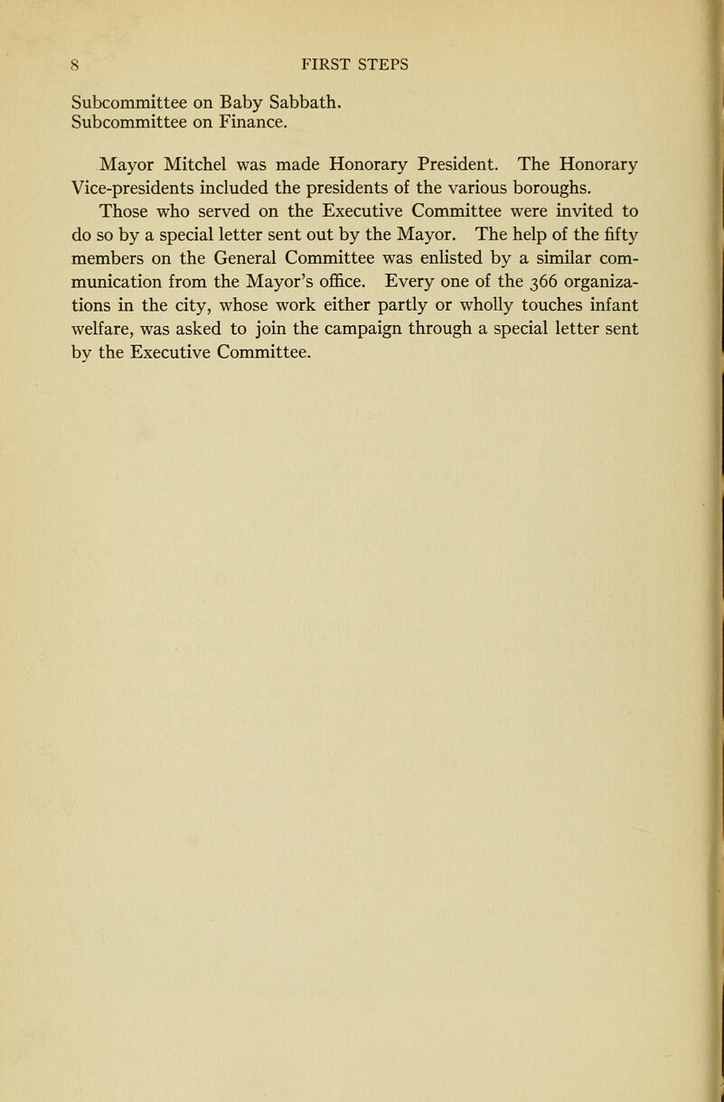 Subcommittee on Baby Sabbath. Subcommittee on Finance. Mayor Mitchel was made Honorary President. The Honorary Vice-presidents included the presidents of the various boroughs. Those who served on the Executive Committee were invited to do so by a special letter sent out by the Mayor. The help of the fifty members on the General Committee was enlisted by a similar com- munication from the Mayor's office. Every one of the 366 organiza- tions in the city, whose work either partly or wholly touches infant welfare, was asked to join the campaign through a special letter sent by the Executive Committee.