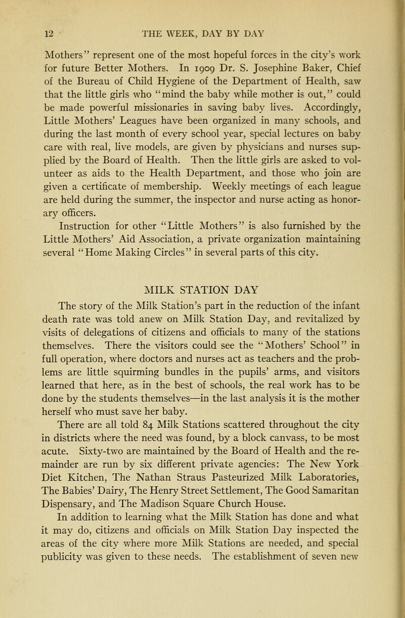 Mothers represent one of the most hopeful forces in the city's work for future Better Mothers. In 1909 Dr. S. Josephine Baker, Chief of the Bureau of Child Hygiene of the Department of Health, saw that the httle girls who mind the baby while mother is out, could be made powerful missionaries in saving baby lives. Accordingly, Little Mothers' Leagues have been organized in many schools, and during the last month of every school year, special lectures on baby care with real, Uve models, are given by physicians and nurses sup- plied by the Board of Health. Then the little girls are asked to vol- unteer as aids to the Health Department, and those who join are given a certificate of membership. Weekly meetings of each league are held during the summer, the inspector and nurse acting as honor- ar}'- ofi&cers. Instruction for other Little Mothers is also furnished by the Little Mothers' Aid Association, a private organization maintaining several Home Making Circles in several parts of this city. MILK STATION DAY The story of the Milk Station's part in the reduction of the infant death rate was told anew on Milk Station Day, and revitalized by visits of delegations of citizens and officials to many of the stations themselves. There the visitors could see the Mothers' School in full operation, where doctors and nurses act as teachers and the prob- lems are little squirming bundles in the pupils' arms, and visitors learned that here, as in the best of schools, the real work has to be done by the students themselves—in the last analysis it is the mother herself who must save her baby. There are all told 84 Milk Stations scattered throughout the city in districts where the need was found, by a block canvass, to be most acute. Sixty-two are maintained by the Board of Health and the re- mainder are run by six different private agencies: The New York Diet Kitchen, The Nathan Straus Pasteurized Milk Laboratories, The Babies' Dairy, The Henry Street Settlement, The Good Samaritan Dispensary, and The Madison Square Church House. In addition to learning what the Milk Station has done and what it may do, citizens and ofi&cials on Milk Station Day inspected the areas of the city where more Milk Stations are needed, and special publicity was given to these needs. The establishment of seven new
