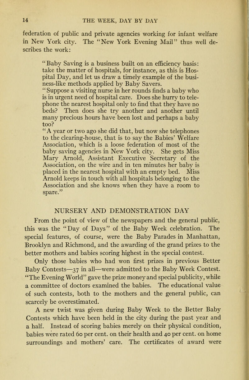 federation of public and private agencies working for infant welfare in New York city. The New York Evening Mail thus well de- scribes the work: Baby Saving is a business built on an efficiency basis: take the matter of hospitals, for instance, as this is Hos- pital Day, and let us draw a timely example of the busi- ness-Uke methods applied by Baby Savers.  Suppose a visiting nurse in her rounds finds a baby who is in urgent need of hospital care. Does she hurry to tele- phone the nearest hospital only to find that they have no beds? Then does she try another and another until many precious hours have been lost and perhaps a baby too? A year or two ago she did that, but now she telephones to the clearing-house, that is to say the Babies' Welfare Association, which is a loose federation of most of the baby saving agencies in New York city. She gets Miss Mary Arnold, Assistant Executive Secretary of the Association, on the wire and in ten minutes her baby is placed in the nearest hospital with an empty bed. Miss Arnold keeps in touch with all hospitals belonging to the Association and she knows when they have a room to spare. NURSERY AND DEMONSTRATION DAY From the point of view of the newspapers and the general public, this was the Day of Days of the Baby Week celebration. The special features, of course, were the Baby Parades in Manhattan, Brooklyn and Richmond, and the awarding of the grand prizes to the better mothers and babies scoring highest in the special contest. Only those babies who had won first prizes in previous Better Baby Contests—37 in all—were admitted to the Baby Week Contest. The Evening World gave the prize money and special publicity, while a committee of doctors examined the babies. The educational value of such contests, both to the mothers and the general public, can scarcely be overestimated. A new twist was given during Baby Week to the Better Baby Contests which have been held in the city during the past year and a half. Instead of scoring babies merely on their physical condition, babies were rated 60 per cent, on their health and 40 per cent, on home surroundings and mothers' care. The certificates of award were