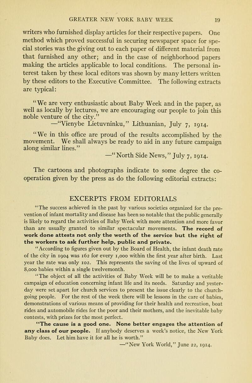 writers who furnished display articles for their respective papers. One method which proved successful in securing newspaper space for spe- cial stories was the giving out to each paper of different material from that furnished any other; and in the case of neighborhood papers making the articles applicable to local conditions. The personal in- terest taken by these local editors was shown by many letters written by these editors to the Executive Committee. The following extracts are typical: We are very enthusiastic about Baby Week and in the paper, as well as locally by lectures, we are encouraging our people to join this noble venture of the city. —Vienybe Lietuvninku, Lithuanian, July 7, 1914. We in this office are proud of the results accomplished by the movement. We shall always be ready to aid in any future campaign along similar lines. —North Side News, July 7, 1914. The cartoons and photographs indicate to some degree the co- operation given by the press as do the following editorial extracts: EXCERPTS FROM EDITORIALS The success achieved in the past by various societies organized for the pre- vention of infant mortahty and disease has been so notable that the pubhc generally is likely to regard the activities of Baby Week with more attention and more favor than are usually granted to similar spectacular movements. The record of work done attests not only the worth of the service but the right of the workers to ask further help, public and private. According to figures given out by the Board of Health, the infant death rate of the city in 1904 was 162 for every 1,000 within the first year after birth. Last year the rate was only 102. This represents the saving of the lives of upward of 8,000 babies within a single twelvemonth. The object of all the activities of Baby Week will be to make a veritable campaign of education concerning infant Hfe and its needs. Saturday and yester- day were set apart for church services to present the issue clearly to the church- going people. For the rest of the week there will be lessons in the care of babies, demonstrations of various means of providing for their health and recreation, boat rides and automobile rides for the poor and their mothers, and the inevitable baby contests, with prizes for the most perfect. The cause is a good one. None better engages the attention of any class of our people. If anybody deserves a week's notice, the New York Baby does. Let him have it for aU he is worth. —New York World, June 22, 1914.