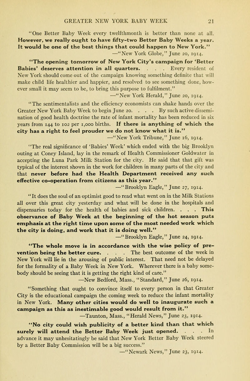One Better Baby Week every twelfthmonth is better than none at all. However, we really ought to have fifty-two Better Baby Weeks a year. It would be one of the best things that could happen to New York. —New York Globe, June 20, 1914. The opening tomorrow of New York City's campaign for 'Better Babies' deserves attention in all quarters. Every resident of New York should come out of the campaign knowing something definite that will make child life healthier and happier, and resolved to see something done, how- ever small it may seem to be, to bring this purpose to fulfilment. —New York Herald, June 20, 1914. The sentimentalists and the efficiency economists can shake hands over the Greater New York Baby Week to begin June 20. . . . By such active dissemi- nation of good health doctrine the rate of infant mortality has been reduced in six years from 144 to 102 per 1,000 births. If there is anything of which the city has a right to feel prouder we do not know what it is. —New York Tribune, June 16, 1914. The real significance of 'Babies' Week' which ended with the big Brooklyn outing at Coney Island, lay in the remark of Health Commissioner Goldwater in accepting the Luna Park MiUc Station for the city. He said that that gift was typical of the interest shown in the work for children in many parts of the city and that never before had the Health Department received any such effective co-operation from citizens as this year. —Brooklyn Eagle, June 27, 1914. It does the soul of an optimist good to read what went on in the Milk Stations ail over this great city yesterday and what will be done in the hospitals and dispensaries today for the health of babies and sick children. . . . This observance of Baby Week at the beginning of the hot season puts emphasis at the right time upon some of the most needed work which the city is doing, and work that it is doing well. —Brooklyn Eagle, June 24, 1914. The whole move is in accordance with the wise policy of pre- vention being the better cure. . The best outcome of the week in New York will lie in the arousing of public interest. That need not be delayed for the formality of a Baby Week in New York. Wherever there is a baby some- body should be seeing that it is getting the right kind of care. —New Bedford, Mass., Standard, June 26, 1914. Something that ought to convince itself to every person in that Greater City is the educational campaign the coming week to reduce the infant mortality in New York. Many other cities would do well to inaugurate such a campaign as this as inestimable good would result from it. —Taunton, Mass., Herald News, June 23, 1914. No city could wish publicity of a better kind than that which surely will attend the Better Baby Week just opened. ... In advance it may unhesitatingly be said that New York Better Baby Week steered by a Better Baby Commission will be a big success.