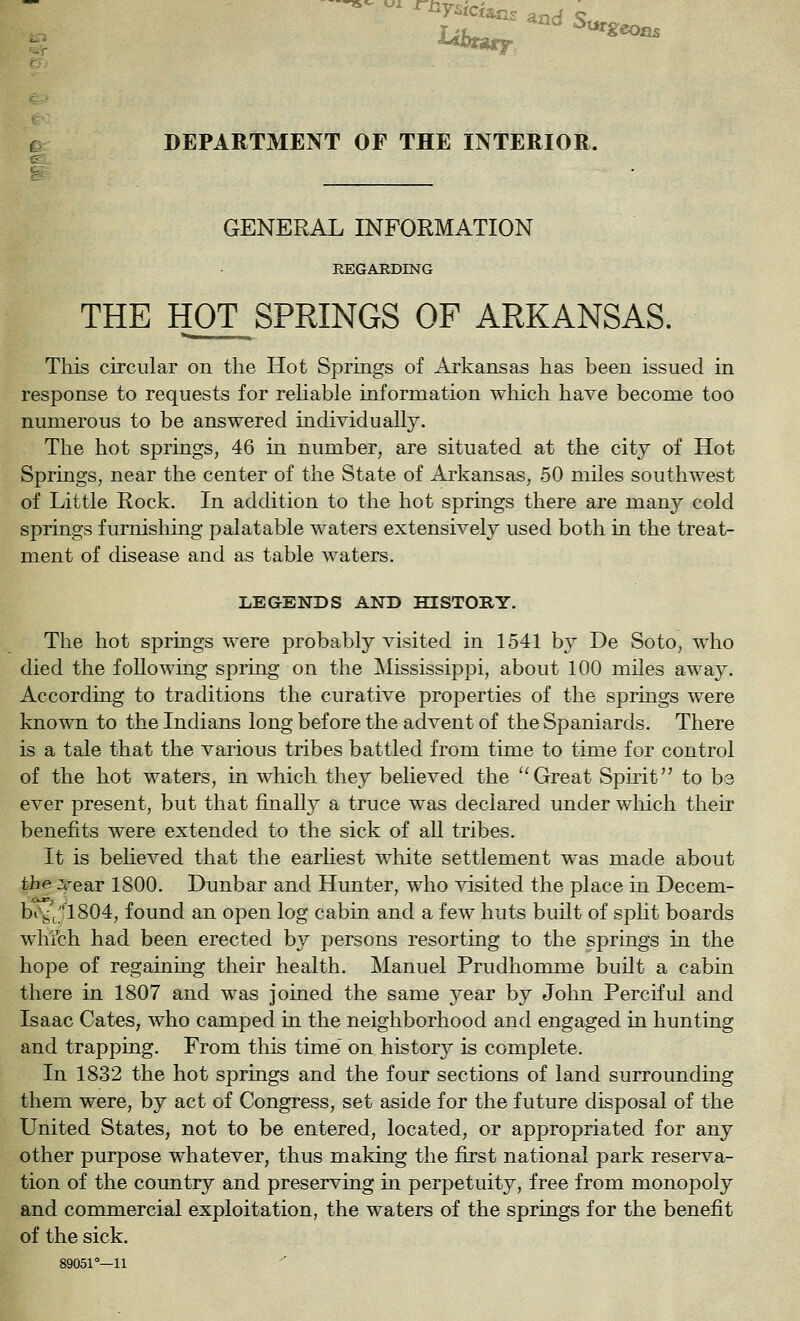 DEPARTMENT OF THE INTERIOR. GENERAL INFORMATION REGARDING THE HOT SPRINGS OF ARKANSAS. This circular on the Hot Springs of Arkansas has been issued in response to requests for rehable information which have become too numerous to be answered individually. The hot springs, 46 in number, are situated at the city of Hot Springs, near the center of the State of Arkansas, 50 miles southwest of Little Rock. In addition to the hot springs there are many cold springs furnishing palatable waters extensively used both in the treat- ment of disease and as table waters. LEGENDS AND HISTORY. The hot springs were probably visited in 1541 by De Soto, who died the following spring on the jMississippi, about 100 mUes away. According to traditions the curative properties of the springs were known to the Indians long before the advent of the Spaniards. There is a tale that the various tribes battled from time to time for control of the hot waters, in which they believed the ''Great Spirit to ba ever present, but that finally a truce w^as declared under which their benefits were extended to the sick of all tribes. It is believed that the earliest white settlement was made about the ZfesiT 1800. Dunbar and Hunter, who visited the place in Decem- bt^j;'^;'l804, found an open log cabin and a few huts built of split boards which had been erected by persons resorting to the springs in the hope of regaining their health. Manuel Prudhomnie built a cabin there in 1807 and was joined the same year by John Perciful and Isaac Gates, who camped in the neighborhood and engaged in hunting and trapping. From tliis time' on history is complete. In 1832 the hot springs and the four sections of land surrounding them were, by act of Congress, set aside for the future disposal of the United States, not to be entered, located, or appropriated for any other purpose whatever, thus making the first national park reserva- tion of the country and preserving in perpetuity, free from monopoly and commercial exploitation, the waters of the springs for the benefit of the sick. 89051°—11