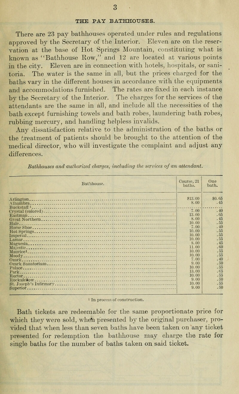 THE PAY BATHHOUSES. There are 23 pay bathhouses operated under rules and regulations approved by the Secretary of tlie Interior. Eleven are on the reser- vation at the base of Hot Springs Mountain, constituting what is known as Bathhouse Row, and 12 are located at various points in the city. Eleven are in connection with hotels, hospitals, or sani- toria. The water is the same in all, but the prices charged for the baths vary in the different houses in accordance with the equipments and accommodations furnished. The rates are fixed in each instance by the Secretary of the Interior. The charges for the services of the attendants are the same in all, and include all the necessities of the bath except furnisliing towels and bath robes, laundering bath robes, rubbing mercury, and handling helpless invalids. Any dissatisfaction relative to the administration of the baths or the treatment of patients should be brought to the attention of the medical director, who will investigate the complaint and adjust any difterences. Bathhouses and authorized charges, including the services of an attendant. Bathhouse. Course, 21 baths. One bath. S13.00 8.00 SO .fin .45 Buekstaff i 7.00 13.00 8.00 10.00 7.00 10.00 10.00 10.00 8.00 11.00 10.00 10.00 7.00 9.00 10.00 13.00 10.00 9.00 10.00 9.00 .40 .fi.) .45 Hale .55 .40 ,55 .55 .55 .45 .60 .55 .55 Ozark . .40 .50 55 Park .fi5 .55 .50 .55 ..50 1 In process of construction. Bath tickets are redeemable for the same proportionate price for which they were sold, wheti p'resented by the original purchaser, pro- vided that when less than seven baths have been taken on any ticket presented for redemption the batlihouse may charge the rate for single baths for the number of baths taken on said ticket.