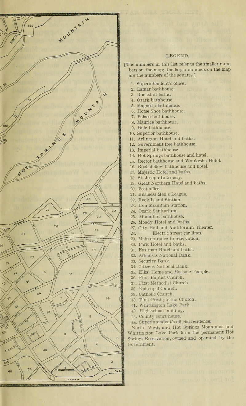 LEGEND. [The numbers in this list refer to the smaller num- bers on the map; the larger numbers on the map are the numbers of the squares.] 1. Superintendent's office. 2. Lamar bathhouse. 3. Buckstafi baths. 4. Ozark bathhouse. 5. Magnesia l^attihouse. G. Horse Shoe bathhouse. 7. Palace bathhouse. 8. Maurice bathhouse. 9. Hale bathhouse. 10. Superior batlihouse. 11. Arlington Hotel and baths. 12. Government free bathhouse. 13. Imperial bathhouse. 14. Hot Springs bathhouse and hotel. 1.5. Rector bathhouse and Waukesha Hotel. 16. Rockafellow batlihouse and hotel. 17. Majestic Hotel and baths. 15. St. Joseph Infirmary. 19. Great Northern Hotel and baths. 20. Post olEce. 21. Business Men's League. 22. Rock Island Station. 23. Iron MctintaLn Station. 24. Ozark Sanitorium. 25. Alhambra bathhouse. 26. Moody Hotel and baths. 27. City Hall and Auditorium Theater. 23. =^ Electric street car lines. 29. Main entrance to reservation. 30. Park Hotel and baths. 31. Eastman Hotel and baths. 32. .U-kansas National Bank. 33. Security Bank. 34. Citizens National Bank. 35. Elks' Home and Masonic Temple. 30. First Baptist Church. 37. First Methodist Church. 38. Episcopal Church. 39. Catholic Chinch. 40. Fhst Presbyterian Church. 41. Whittington Lake Park. 42. High-school buildmg. 43. County coiut house. 44. Superintendent's official residence. North, West, and Hot Springs Mountauis and Whittingtou Lake Park form the permanent Hot Springs Reservation, owmed and operated by the Government.