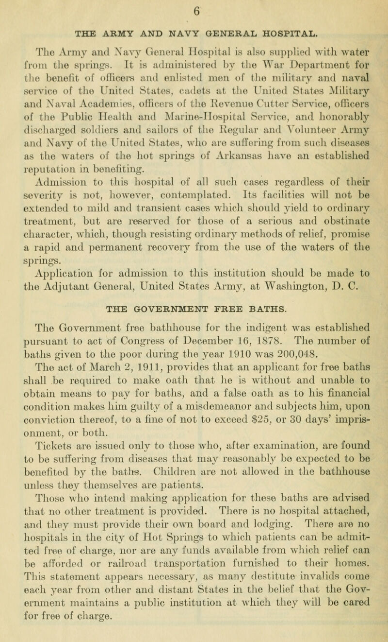 THE ARMY AND NAVY GENERAL HOSPITAL. The Army and Navy General Hospital is also supplied with water from the si)rin^s. It is administered by the War Dojiartment for tlie beneiit of olficei's and enlisted men of the military and naval service of the United States, cadets at the United States Military and Naval Academies, ofhcors of the Kovenue Cutter Service, oflicors of the Public Health and Marine-Hospital Service, and honorably discharged soldiers and sailors of the Regular and Volunteer Army and Navy of the United States, who are suffering from such diseases as the waters of the hot springs of Arkansas have an established reputation in benefiting. Admission to this hospital of all such cases regardless of their severity is not, however, contemplated. Its facilities will not be extended to mild and transient cases wdiich should yield to ordinary ti-eatment, but are reserved for those of a serious and obstinate character, which, though resistmg ordinary methods of relief, promise a rapid and permanent recovery from the use of the waters of the springs. Application for admission to this institution should be made to the Adjutant General, United States Army, at Washington, D. C. THE GOVERNMENT FREE BATHS. The Government free bathhouse for the indigent was established pursuant to act of Congress of December 16, 1878. The number of baths given to the poor during the year 1910 was 200,048. The act of March 2, 1911, provides that an applicant for free baths shall be required to make oath that he is without and unable to obtain means to pay for baths, and a false oath as to his fuiancial condition makes him guilty of a misdemeanor and subjects him, upon conviction thereof, to a fine of not to exceed $25, or 30 days' impris- oimient, or both. Tickets are issued only to those who, after examination, are found to be suffering from diseases that may reasonably bo expected to be benefited by the baths. Children are not allowed in the bathhouse unless they themselves are patients. Those who intend making application for these baths are advised that no other treatment is provided. There is no hospital attached, and they must provide their own board and lodging. There are no hospitals in the city of Hot Springs to which patients can be admit- ted free of charge, nor are any funds available from which relief can be afforded or railroad transportation furnished to their homos. This statement appears necessary, as many destitute invalids come each year from other and distant States in the belief that the Gov- ernment maintains a public institution at which they will be cared for free of charge.