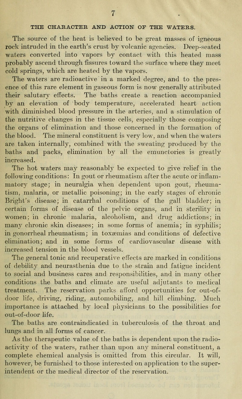 THE CHARACTEIl AND ACTION OF THE WATERS. The source of the heat is beheved to be great masses of igneous rock intruded in the earth's crust by volcanic agencies. Deep-seated waters converted into vapors by contact with this heated mass probably ascend through fissures toward the surface where they meet cold springs, which are heated by the vapors. The waters are radioactive in a marked degree, and to the pres- ence of this rare element in gaseous form is now generally attributed their salutary effects. The baths create a reaction accompanied by an elevation of body temperature, accelerated heart action with diminished blood pressure in the arteries, and a stimulation of the nutritive changes in the tissue cells, especially those composing the organs of elimination and those concerned in the formation of the blood. The mineral constituent is very low, and when the waters are taken internally, combined with the sweating produced hj the baths and packs, elimination by all the emunctories is greatly increased. The hot waters may reasonably be expected to give relief in the following conditions: In gout or rheumatism after the acute or inflam- matory stage; in neuralgia when dependent upon gout, rheuma- tism, malaria, or metallic poisoning; in the early stages of chronic Bright's disease; in catarrhal conditions of the gall bladder; in certain forms of disease of the pelvic organs, and in sterility in women; in chronic malaria, alcoholism, and drug addictions; in many chronic skin diseases; in some forms of anemia; in syphilis; in gonorrheal rheimaatism; in toxaemias and conditions of defective elimination; and in some forms of cardiovascular disease with increased tension in the blood vessels. The general tonic and recuperative effects are marked in conditions of debility and neurasthenia due to the strain and fatigue incident to social and business cares and responsibilities, and in many other conditions the baths and climate are useful adjutants to medical treatment. The reservation parks afford opportunities for out-of- door life, driving, riding, automobiling, a,nd hill climbing. Much importance is attached by local physicians to the possibilities for out-of-door hfe. The baths are contraindicaterl in tuberculosis of the throat and lungs and in all forms of cancer. As the therapeutic value of the baths is dependent upon the radio- activity of the waters, rather than upon any mineral constituent, a complete chemical analysis is omitted from this circular. It will, however, be furnished to those interested on application to the super- intendent or the medical director of the reservation.