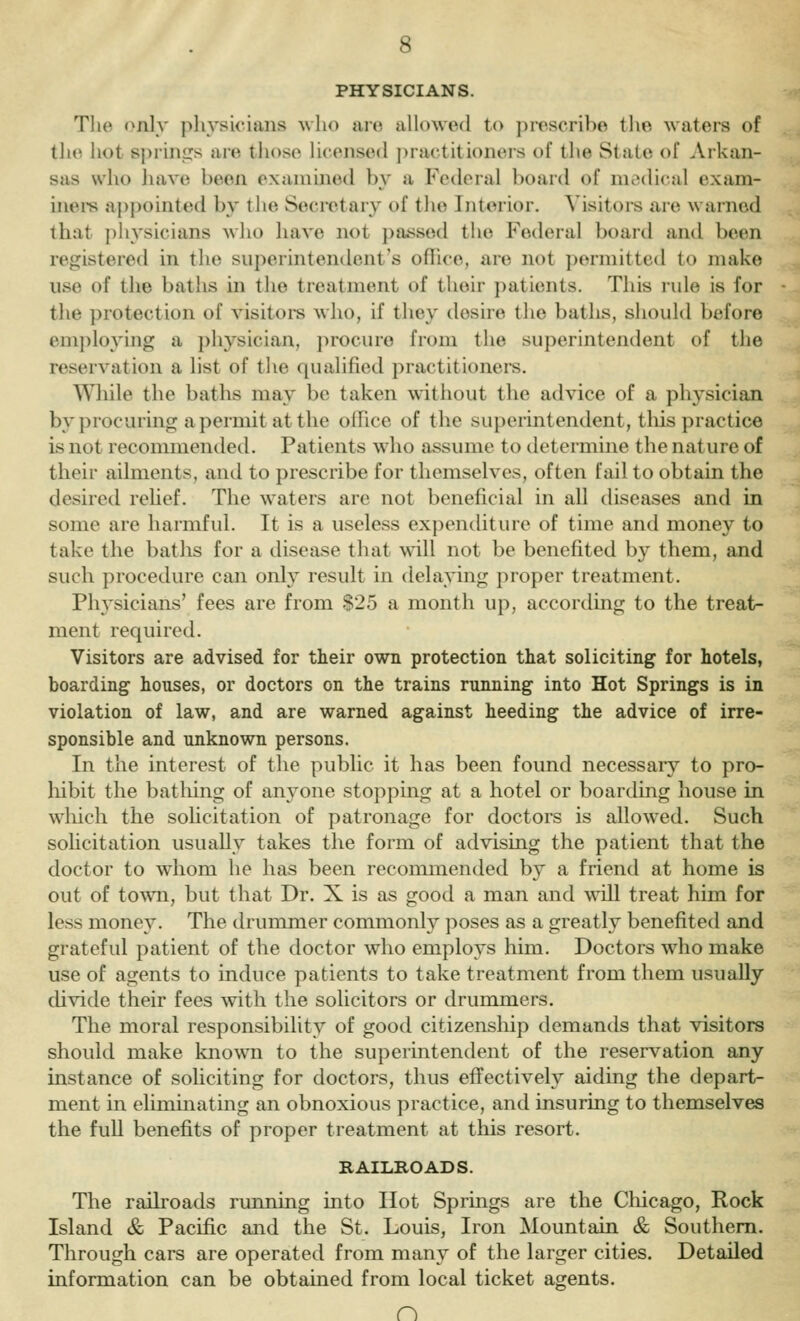 PHYSICIANS. The only physicians ^vho aiv. allowed to prescribe the waters of tlie hot si)rini]:s aie tlioso licensed j)ractitioners of tlie Stale of Arkan- sas who liave been examined by a Federal board of medical exam- ines appointed by the Secretary of the Interior. Visitors are warned that physicians wlio have not ])assed the Federal board and been registered in tlie superintendent's oflice, are not permitted to make use of the baths in the treatment of their patients. This rule is for the protection of visitoi-s who, if they desire the baths, should before employing a physician, jirocuro from the superintendent of the reservation a list of the qualified practitioners. Wliile the baths may be taken without the advice of a physician by procuring a permit at the office of the superintendent, tliis practice is not recommended. Patients who assume to tletermine the nature of their ailments, and to prescribe for themselves, often fail to obtain the desired rehef. The waters are not beneficial in all diseases and in some are harmful. It is a useless expenditure of time and money to take the baths for a disease that will not be benefited by them, and such procedure can only result in delaying proper treatment. Physicians' fees are from §25 a month up, accordmg to the treat- ment required. Visitors are advised for their own protection that soliciting for hotels, boarding houses, or doctors on the trains running into Hot Springs is in violation of law, and are warned against heeding the advice of irre- sponsible and unknown persons. In the interest of the public it has been found necessary to pro- hibit the batliing of anyone stopping at a hotel or boarding house in wliich the sohcitation of patronage for doctors is allowed. Such solicitation usually takes the form of advising the patient that the doctor to whom he has been recommended by a friend at home is out of town, but that Dr. X is as good a man and will treat him for less money. The drummer commonly poses as a greatly benefited and grateful patient of the doctor who employs him. Doctors who make use of agents to induce patients to take treatment from them usuaUy divide their fees with the solicitors or drummers. The moral responsibility of good citizenship demands that visitors should make knowni to the superintendent of the reservation any instance of soliciting for doctors, thus effectively aiding the depart- ment in eliminating an obnoxious practice, and insuring to themselves the full benefits of proper treatment at this resort. RAILROADS. The railroads running into Hot Springs are the Chicago, Rock Island & Pacific and the St. Louis, Iron Mountain & Southern. Through cars are operated from many of the larger cities. Detailed information can be obtained from local ticket agents. n