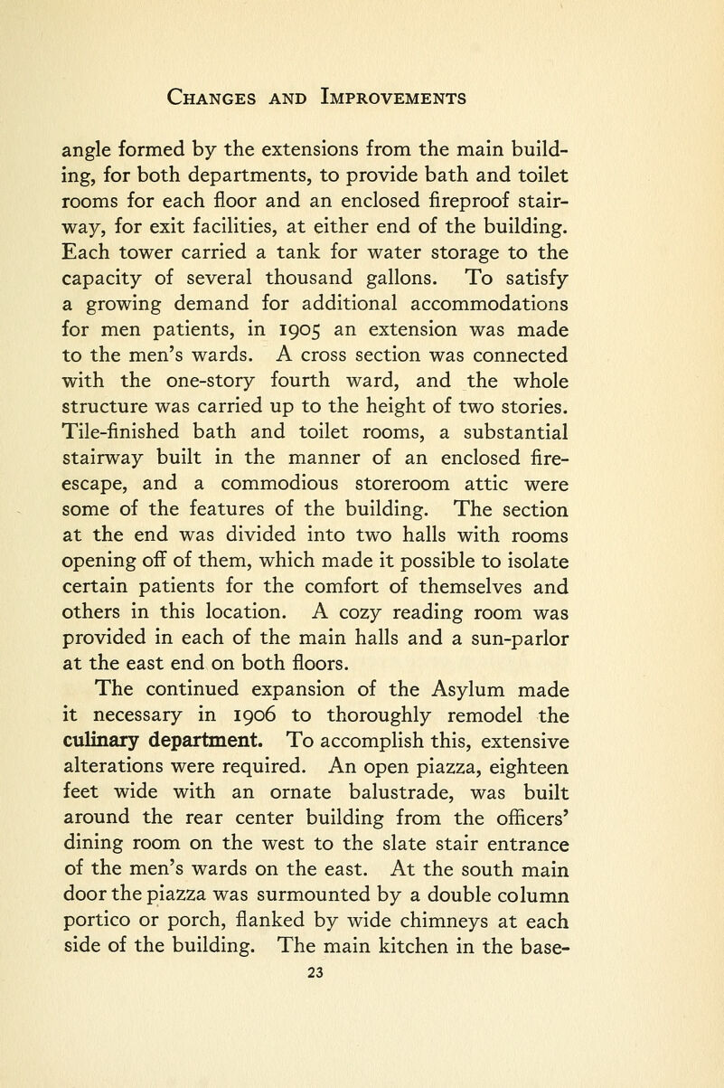 angle formed by the extensions from the main build- ing, for both departments, to provide bath and toilet rooms for each floor and an enclosed fireproof stair- way, for exit facilities, at either end of the building. Each tower carried a tank for water storage to the capacity of several thousand gallons. To satisfy a growing demand for additional accommodations for men patients, in 1905 an extension was made to the men's wards. A cross section was connected with the one-story fourth ward, and the whole structure was carried up to the height of two stories. Tile-finished bath and toilet rooms, a substantial stairway built in the manner of an enclosed fire- escape, and a commodious storeroom attic were some of the features of the building. The section at the end was divided into two halls with rooms opening off of them, which made it possible to isolate certain patients for the comfort of themselves and others in this location. A cozy reading room was provided in each of the main halls and a sun-parlor at the east end on both floors. The continued expansion of the Asylum made it necessary in 1906 to thoroughly remodel the culinary department. To accomplish this, extensive alterations were required. An open piazza, eighteen feet wide with an ornate balustrade, was built around the rear center building from the officers' dining room on the west to the slate stair entrance of the men's wards on the east. At the south main door the piazza was surmounted by a double column portico or porch, flanked by wide chimneys at each side of the building. The main kitchen in the base-