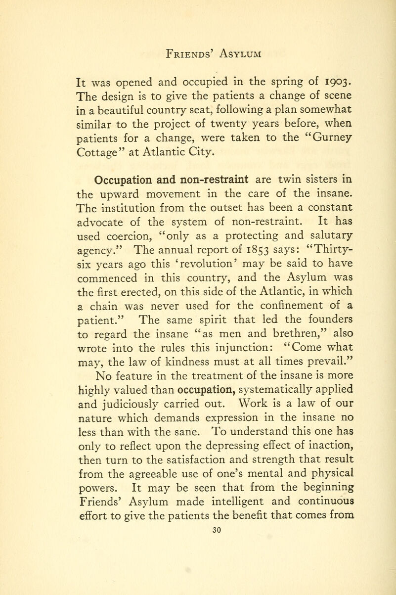 It was opened and occupied in the spring of 1903. The design is to give the patients a change of scene in a beautiful country seat, following a plan somewhat similar to the project of twenty years before, when patients for a change, were taken to the Gurney Cottage  at Atlantic City. Occupation and non-restraint are twin sisters in the upward movement in the care of the insane. The institution from the outset has been a constant advocate of the system of non-restraint. It has used coercion, only as a protecting and salutary agency. The annual report of 1853 says: Thirty- six years ago this 'revolution' may be said to have commenced in this country, and the Asylum was the first erected, on this side of the Atlantic, in which a chain was never used for the confinement of a patient. The same spirit that led the founders to regard the insane as men and brethren, also wrote into the rules this injunction: Come what may, the law of kindness must at all times prevail. No feature in the treatment of the insane is more highly valued than occupation, systematically applied and judiciously carried out. Work is a law of our nature which demands expression in the insane no less than with the sane. To understand this one has only to reflect upon the depressing effect of inaction, then turn to the satisfaction and strength that result from the agreeable use of one's mental and physical powers. It may be seen that from the beginning Friends' Asylum made intelligent and continuous effort to give the patients the benefit that comes from