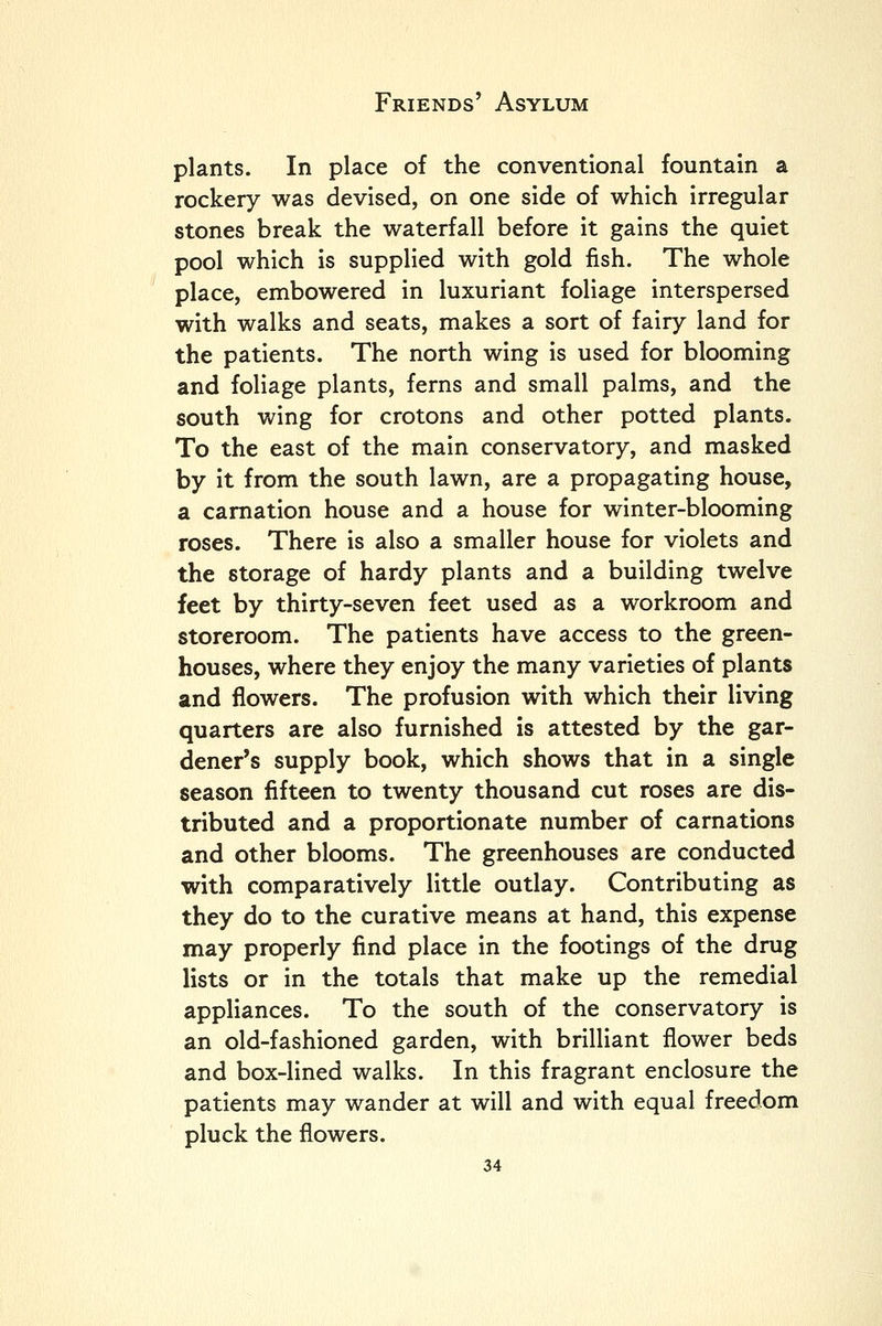 plants. In place of the conventional fountain a rockery was devised, on one side of which irregular stones break the waterfall before it gains the quiet pool which is supplied with gold fish. The whole place, embowered in luxuriant foliage interspersed with walks and seats, makes a sort of fairy land for the patients. The north wing is used for blooming and foliage plants, ferns and small palms, and the south wing for crotons and other potted plants. To the east of the main conservatory, and masked by it from the south lawn, are a propagating house, a carnation house and a house for winter-blooming roses. There is also a smaller house for violets and the storage of hardy plants and a building twelve feet by thirty-seven feet used as a workroom and storeroom. The patients have access to the green- houses, where they enjoy the many varieties of plants and flowers. The profusion with which their living quarters are also furnished is attested by the gar- dener's supply book, which shows that in a single season fifteen to twenty thousand cut roses are dis- tributed and a proportionate number of carnations and other blooms. The greenhouses are conducted with comparatively little outlay. Contributing as they do to the curative means at hand, this expense may properly find place in the footings of the drug lists or in the totals that make up the remedial appliances. To the south of the conservatory is an old-fashioned garden, with brilliant flower beds and box-lined walks. In this fragrant enclosure the patients may wander at will and with equal freedom pluck the flowers.