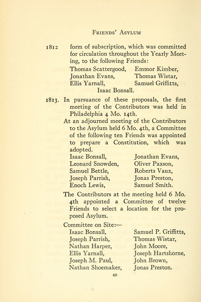 1812 form of subscription, which was committed for circulation throughout the Yearly Meet- ing, to the following Friends: Thomas Scattergood, Emmor Kimber, Jonathan Evans, Thomas Wistar, Ellis Yarnall, Samuel Griffitts, Isaac Bonsall. 1813. In pursuance of these proposals, the first meeting of the Contributors was held in Philadelphia 4 Mo. 14th. At an adjourned meeting of the Contributors to the Asylum held 6 Mo. 4th, a Committee of the following ten Friends was appointed to prepare a Constitution, which was adopted. Jonathan Evans, Oliver Paxson, Roberts Vaux, Jonas Preston, Samuel Smith. Isaac Bonsall, Leonard Snowden, Samuel Bettle, Joseph Parrish, Enoch Lewis, The Contributors at the meeting held 6 Mo. 4th appointed £ Friends to select posed Asylum. Committee on Site:— Isaac Bonsall, Joseph Parrish, Nathan Harper, Ellis Yarnall, Joseph M. Paul, Nathan Shoemaker, 60 Committee of twelve a location for the pro- Samuel P. Griffitts, Thomas Wistar, John Moore, Joseph Hartshorne, John Brown, Jonas Preston.