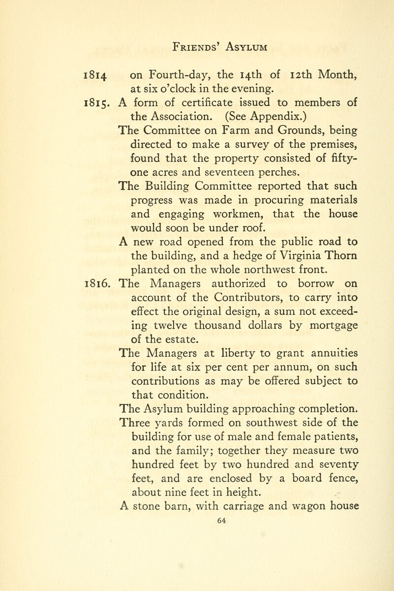 1814 on Fourth-day, the 14th of 12th Month, at six o'clock in the evening. 1815. A form of certificate issued to members of the Association. (See Appendix.) The Committee on Farm and Grounds, being directed to make a survey of the premises, found that the property consisted of fifty- one acres and seventeen perches. The Building Committee reported that such progress was made in procuring materials and engaging workmen, that the house would soon be under roof. A new road opened from the public road to the building, and a hedge of Virginia Thorn planted on the whole northwest front. 1816. The Managers authorized to borrow on account of the Contributors, to carry into efiect the original design, a sum not exceed- ing twelve thousand dollars by mortgage of the estate. The Managers at liberty to grant annuities for life at six per cent per annum, on such contributions as may be offered subject to that condition. The Asylum building approaching completion. Three yards formed on southwest side of the building for use of male and female patients, and the family; together they measure two hundred feet by two hundred and seventy feet, and are enclosed by a board fence, about nine feet in height. A stone barn, with carriage and wagon house