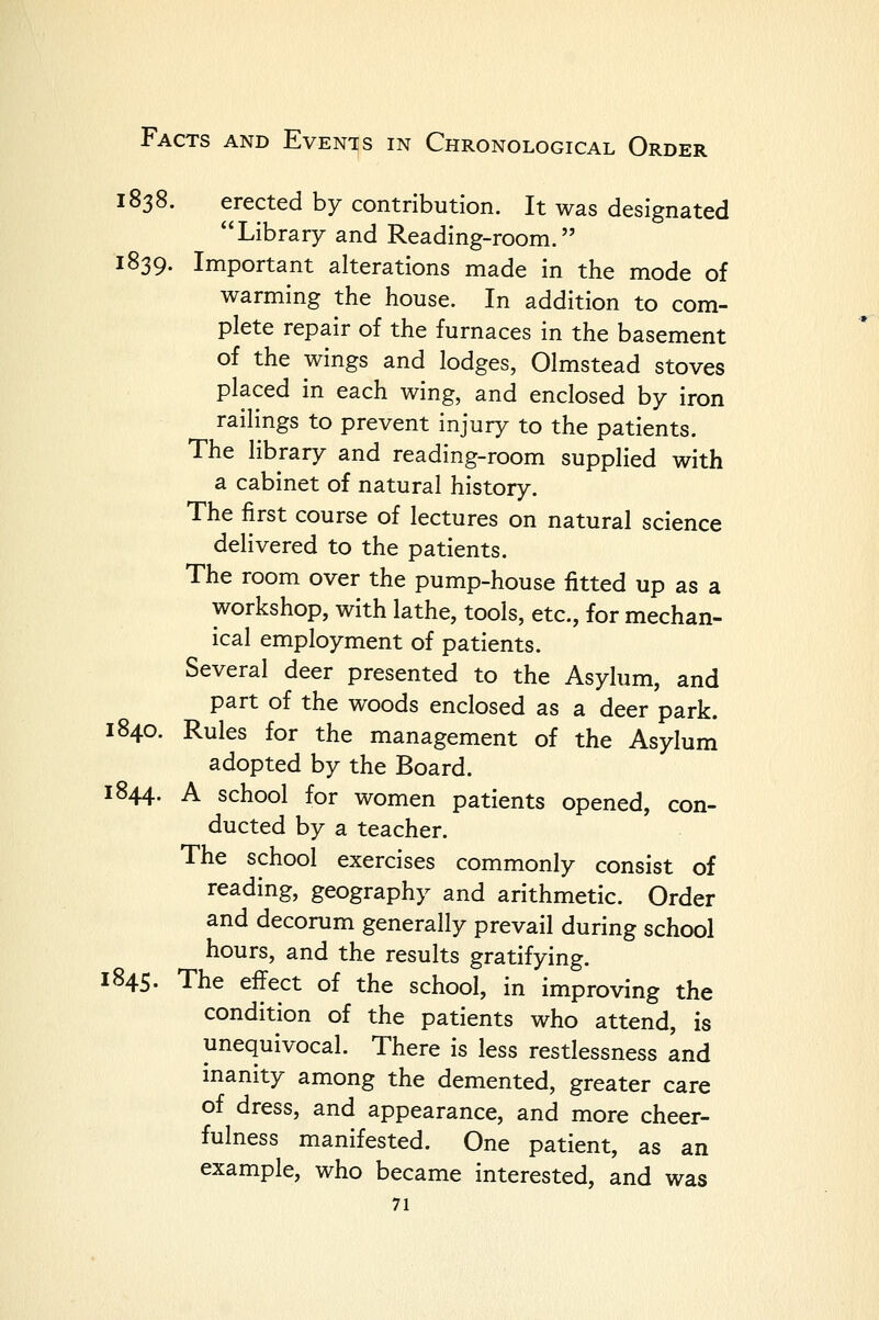 1838. erected by contribution. It was designated Library and Reading-room. 1839. Important alterations made in the mode of warming the house. In addition to com- plete repair of the furnaces in the basement of the wings and lodges, Olmstead stoves placed in each wing, and enclosed by iron railings to prevent injury to the patients. The library and reading-room supplied with a cabinet of natural history. The first course of lectures on natural science delivered to the patients. The room over the pump-house fitted up as a workshop, with lathe, tools, etc., for mechan- ical employment of patients. Several deer presented to the Asylum, and part of the woods enclosed as a deer park. 1840. Rules for the management of the Asylum adopted by the Board. 1844. A school for women patients opened, con- ducted by a teacher. The school exercises commonly consist of reading, geography and arithmetic. Order and decorum generally prevail during school hours, and the results gratifying. 1845. The effect of the school, in improving the condition of the patients who attend, is unequivocal. There is less restlessness and inanity among the demented, greater care of dress, and appearance, and more cheer- fulness manifested. One patient, as an example, who became interested, and was