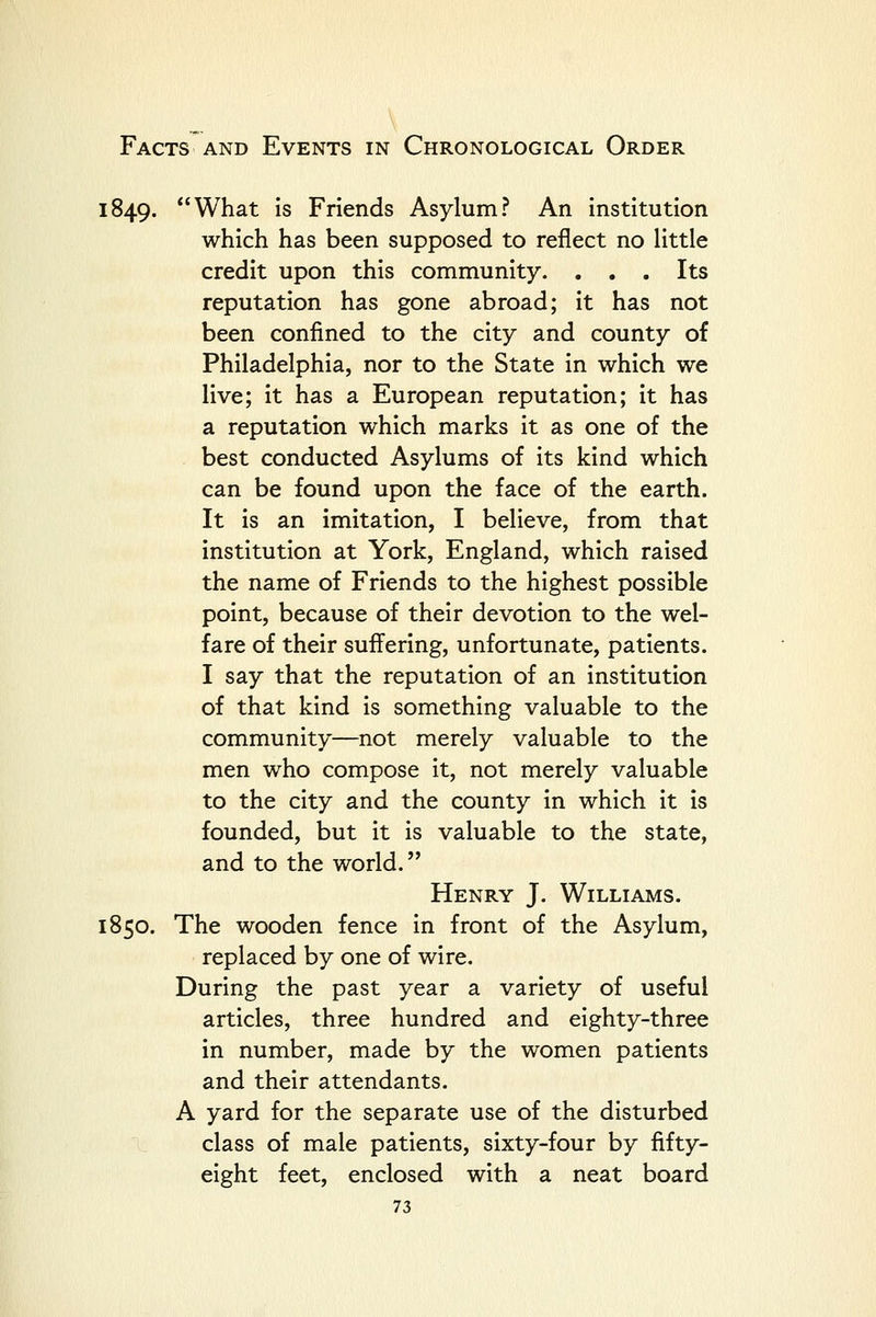 1849. What Is Friends Asylum? An institution which has been supposed to reflect no Httle credit upon this community. ... Its reputation has gone abroad; it has not been confined to the city and county of Philadelphia, nor to the State in which we live; it has a European reputation; it has a reputation which marks it as one of the best conducted Asylums of Its kind which can be found upon the face of the earth. It Is an imitation, I believe, from that institution at York, England, which raised the name of Friends to the highest possible point, because of their devotion to the wel- fare of their suffering, unfortunate, patients. I say that the reputation of an institution of that kind Is something valuable to the community—not merely valuable to the men who compose it, not merely valuable to the city and the county in which It is founded, but it Is valuable to the state, and to the world. Henry J. Williams. 1850. The wooden fence in front of the Asylum, replaced by one of wire. During the past year a variety of useful articles, three hundred and eighty-three in number, made by the women patients and their attendants. A yard for the separate use of the disturbed class of male patients, sixty-four by fifty- eight feet, enclosed with a neat board