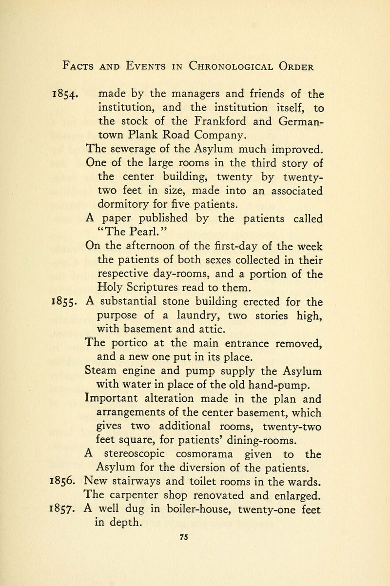 1854. made by the managers and friends of the institution, and the institution itself, to the stock of the Frankford and German- town Plank Road Company. The sewerage of the Asylum much improved. One of the large rooms in the third story of the center building, twenty by twenty- two feet in size, made into an associated dormitory for five patients. A paper published by the patients called The Pearl. On the afternoon of the first-day of the week the patients of both sexes collected in their respective day-rooms, and a portion of the Holy Scriptures read to them. 1855. A substantial stone building erected for the purpose of a laundry, two stories high, with basement and attic. The portico at the main entrance removed, and a new one put in its place. Steam engine and pump supply the Asylum with water in place of the old hand-pump. Important alteration made in the plan and arrangements of the center basement, which gives two additional rooms, twenty-two feet square, for patients' dining-rooms. A stereoscopic cosmorama given to the Asylum for the diversion of the patients. 1856. New stairways and toilet rooms in the wards. The carpenter shop renovated and enlarged. 1857. A well dug in boiler-house, twenty-one feet in depth.