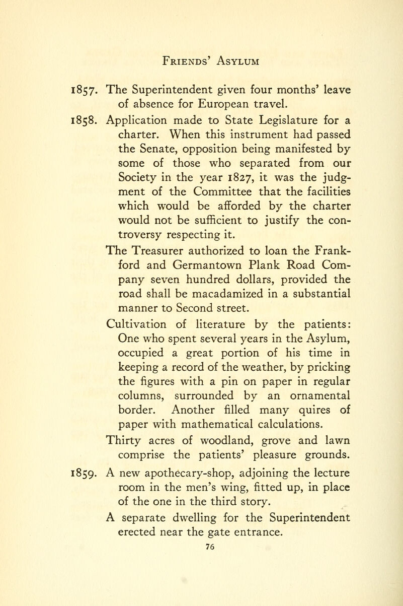 1857. The Superintendent given four months' leave of absence for European travel. 1858. Application made to State Legislature for a charter. When this instrument had passed the Senate, opposition being manifested by some of those who separated from our Society in the year 1827, it was the judg- ment of the Committee that the facilities which would be afforded by the charter would not be sufficient to justify the con- troversy respecting it. The Treasurer authorized to loan the Frank- ford and German town Plank Road Com- pany seven hundred dollars, provided the road shall be macadamized in a substantial manner to Second street. Cultivation of literature by the patients: One who spent several years in the Asylum, occupied a great portion of his time in keeping a record of the weather, by pricking the figures with a pin on paper in regular columns, surrounded by an ornamental border. Another filled many quires of paper with mathematical calculations. Thirty acres of woodland, grove and lawn comprise the patients' pleasure grounds. 1859. A new apothecary-shop, adjoining the lecture room in the men's wing, fitted up, in place of the one in the third story. A separate dwelling for the Superintendent erected near the gate entrance.