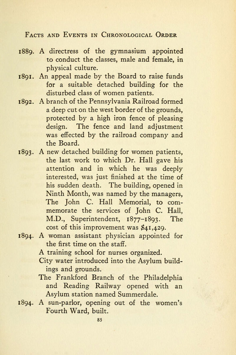 1889. A directress of the gymnasium appointed to conduct the classes, male and female, in physical culture. 1891. An appeal made by the Board to raise funds for a suitable detached building for the disturbed class of women patients. 1892. A branch of the Pennsylvania Railroad formed a deep cut on the west border of the grounds, protected by a high iron fence of pleasing design. The fence and land adjustment was effected by the railroad company and the Board. 1893. A new detached building for women patients, the last work to which Dr. Hall gave his attention and in which he was deeply interested, was just finished at the time of his sudden death. The building, opened in Ninth Month, was named by the managers. The John C. Hall Memorial, to com- memorate the services of John C. Hall, M.D., Superintendent, 1877-1893. The cost of this improvement was ^41,429. 1894. A woman assistant physician appointed for the first time on the staff. A training school for nurses organized. City water introduced into the Asylum build- ings and grounds. The Frankford Branch of the Philadelphia and Reading Railway opened with an Asylum station named Summerdale. 1894. A sun-parlor, opening out of the women's Fourth Ward, built.