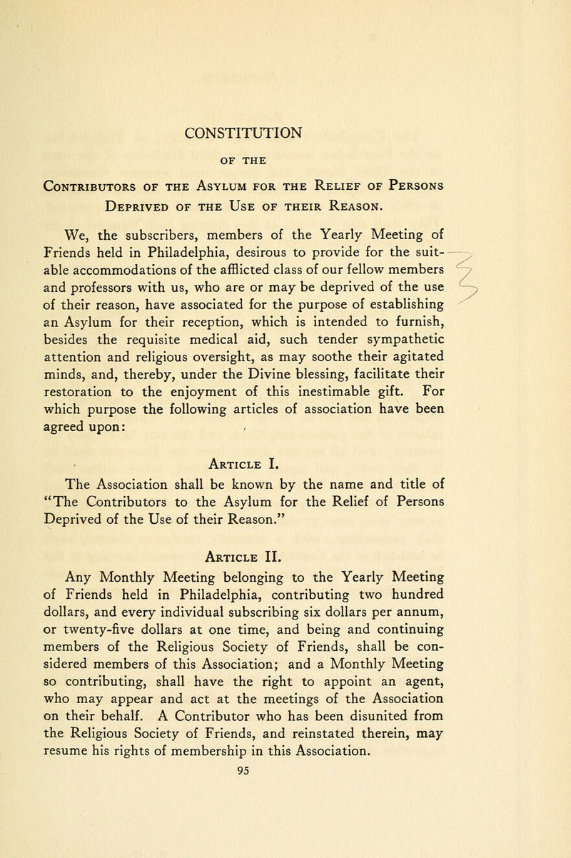 CONSTITUTION OF THE Contributors of the Asylum for the Relief of Persons Deprived of the Use of their Reason. We, the subscribers, members of the Yearly Meeting of Friends held in Philadelphia, desirous to provide for the suit- able accommodations of the afflicted class of our fellow members r? and professors with us, who are or may be deprived of the use -y of their reason, have associated for the purpose of establishing an Asylum for their reception, which is intended to furnish, besides the requisite medical aid, such tender sympathetic attention and religious oversight, as may soothe their agitated minds, and, thereby, under the Divine blessing, facilitate their restoration to the enjoyment of this inestimable gift. For which purpose the following articles of association have been agreed upon: Article I. The Association shall be known by the name and title of The Contributors to the Asylum for the Relief of Persons Deprived of the Use of their Reason. Article II. Any Monthly Meeting belonging to the Yearly Meeting of Friends held in Philadelphia, contributing two hundred dollars, and every individual subscribing six dollars per annum, or twenty-five dollars at one time, and being and continuing members of the Religious Society of Friends, shall be con- sidered members of this Association; and a Monthly Meeting so contributing, shall have the right to appoint an agent, who may appear and act at the meetings of the Association on their behalf. A Contributor who has been disunited from the Religious Society of Friends, and reinstated therein, may resume his rights of membership in this Association.