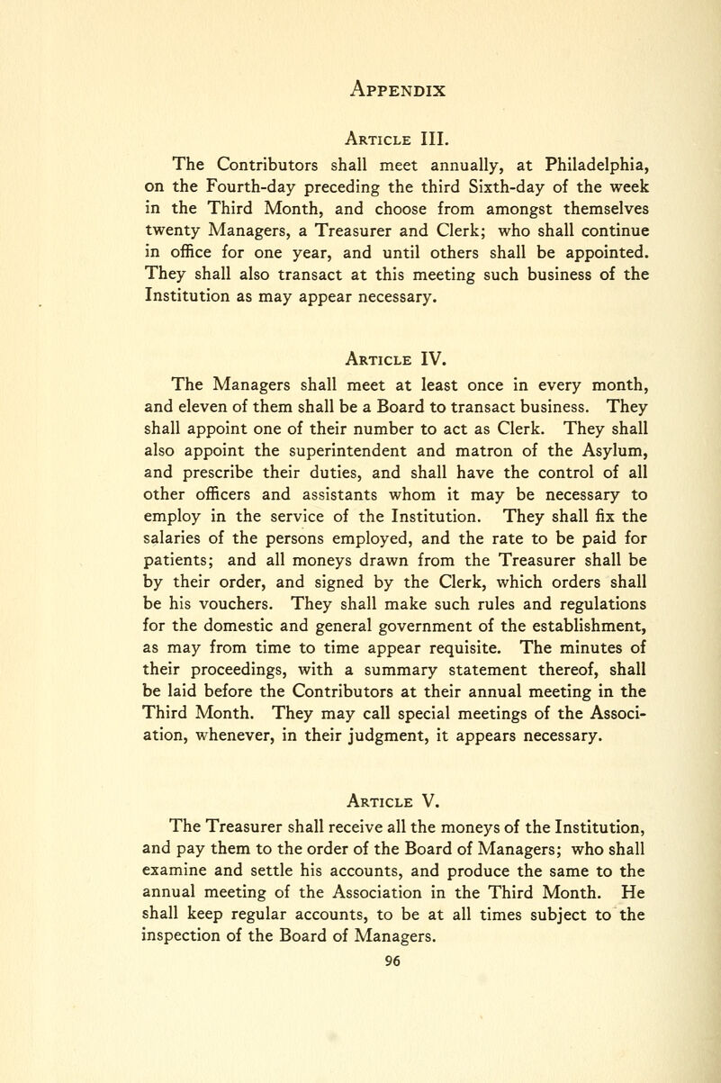 Article III. The Contributors shall meet annually, at Philadelphia, on the Fourth-day preceding the third Sixth-day of the week in the Third Month, and choose from amongst themselves twenty Managers, a Treasurer and Clerk; who shall continue in office for one year, and until others shall be appointed. They shall also transact at this meeting such business of the Institution as may appear necessary. Article IV. The Managers shall meet at least once in every month, and eleven of them shall be a Board to transact business. They shall appoint one of their number to act as Clerk. They shall also appoint the superintendent and matron of the Asylum, and prescribe their duties, and shall have the control of all other officers and assistants whom it may be necessary to employ in the service of the Institution. They shall fix the salaries of the persons employed, and the rate to be paid for patients; and all moneys drawn from the Treasurer shall be by their order, and signed by the Clerk, which orders shall be his vouchers. They shall make such rules and regulations for the domestic and general government of the establishment, as may from time to time appear requisite. The minutes of their proceedings, with a summary statement thereof, shall be laid before the Contributors at their annual meeting in the Third Month. They may call special meetings of the Associ- ation, whenever, in their judgment, it appears necessary. Article V. The Treasurer shall receive all the moneys of the Institution, and pay them to the order of the Board of Managers; who shall examine and settle his accounts, and produce the same to the annual meeting of the Association in the Third Month. He shall keep regular accounts, to be at all times subject to the inspection of the Board of Managers.