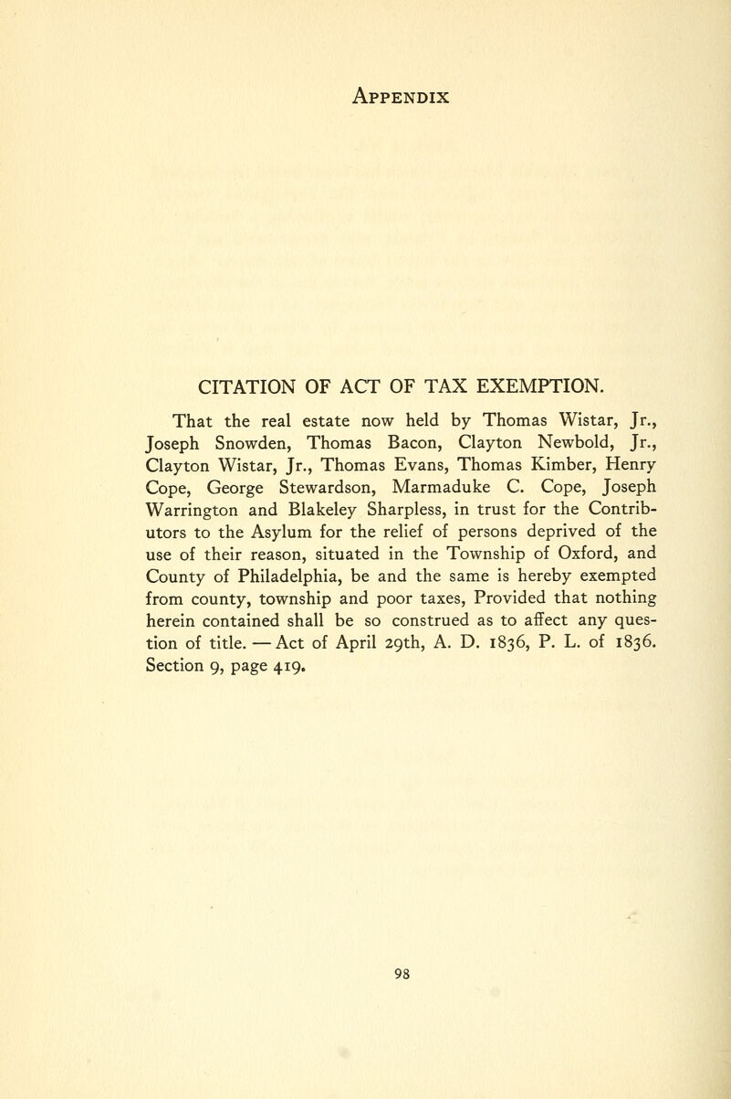 CITATION OF ACT OF TAX EXEMPTION. That the real estate now held by Thomas Wistar, Jr., Joseph Snowden, Thomas Bacon, Clayton Newbold, Jr., Clayton Wistar, Jr., Thomas Evans, Thomas Kimber, Henry Cope, George Stewardson, Marmaduke C. Cope, Joseph Warrington and Blakeley Sharpless, in trust for the Contrib- utors to the Asylum for the relief of persons deprived of the use of their reason, situated in the Township of Oxford, and County of Philadelphia, be and the same is hereby exempted from county, township and poor taxes. Provided that nothing herein contained shall be so construed as to affect any ques- tion of title. —Act of April 29th, A. D. 1836, P. L. of 1836. Section 9, page 419.