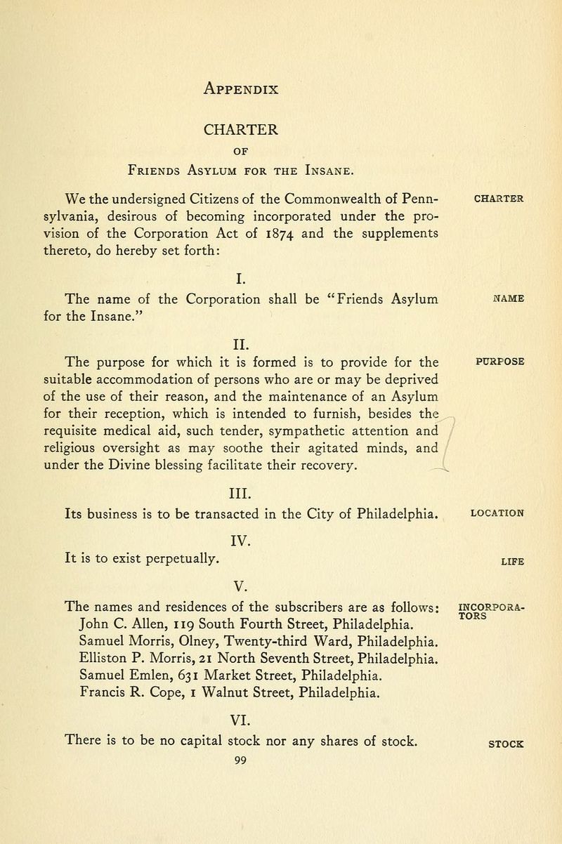 CHARTER CHARTER OF Friends Asylum for the Insane. We the undersigned Citizens of the Commonwealth of Penn- sylvania, desirous of becoming incorporated under the pro- vision of the Corporation Act of 1874 and the supplements thereto, do hereby set forth: I. The name of the Corporation shall be Friends Asylum for the Insane. II. The purpose for which it is formed is to provide for the suitable accommodation of persons who are or may be deprived of the use of their reason, and the maintenance of an Asylum for their reception, which is intended to furnish, besides the requisite medical aid, such tender, sympathetic attention and religious oversight as may soothe their agitated minds, and under the Divine blessing facilitate their recovery. _,^ III. Its business is to be transacted in the City of Philadelphia. location IV. It is to exist perpetually. life NAME PURPOSE V. The names and residences of the subscribers are as follows: John C. Allen, 119 South Fourth Street, Philadelphia. Samuel Morris, Olney, Twenty-third Ward, Philadelphia. Elliston P. Morris, 21 North Seventh Street, Philadelphia. Samuel Emlen, 631 Market Street, Philadelphia. Francis R. Cope, i Walnut Street, Philadelphia. VI. There is to be no capital stock nor any shares of stock. 99 incorpora- tors stock