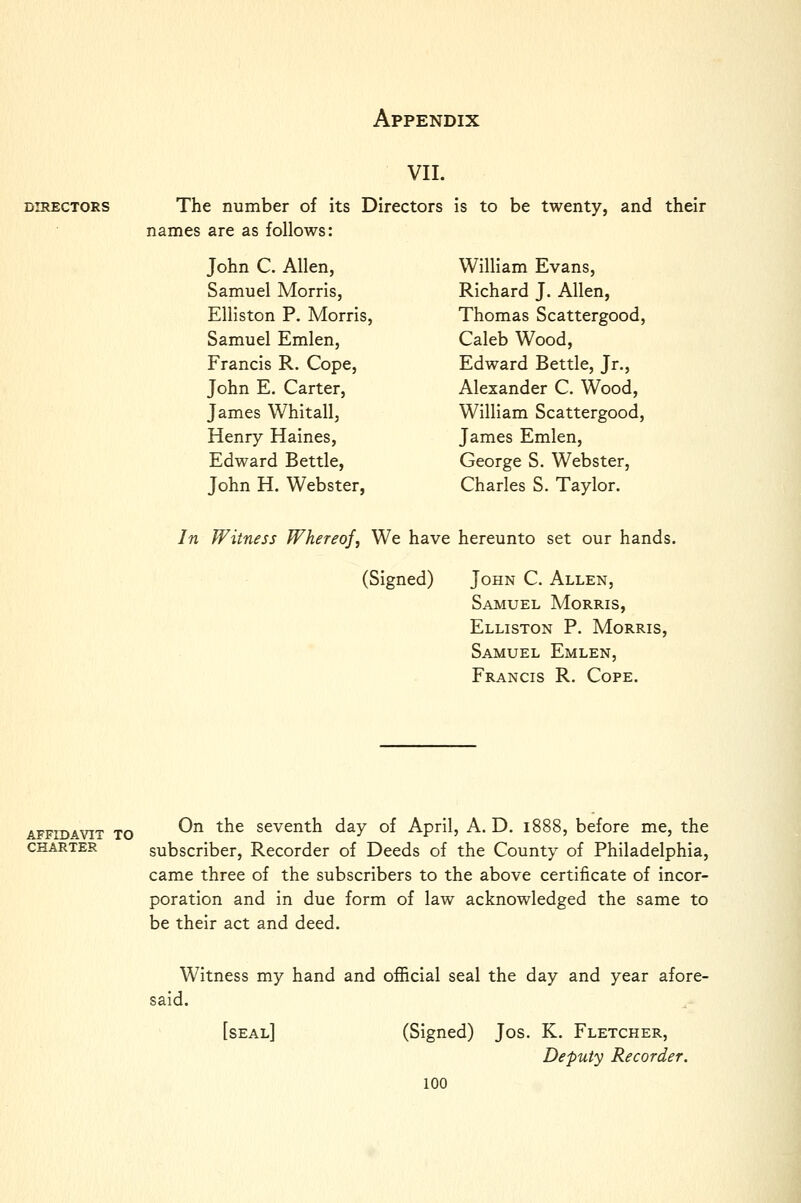 VII. i DIRECTORS The number of its Directors is to be twenty, and their ! names are as follows: ' John C. Allen, William Evans, ] Samuel Morris, Richard J. Allen, ] Elliston P. Morris, Thomas Scattergood, i Samuel Emlen, Caleb Wood, I Francis R. Cope, Edward Bettle, Jr., I John E. Carter, Alexander C. Wood, i! James Whitall, William Scattergood, \ Henry Haines, James Emlen, Edward Bettle, George S. Webster, ; John H. Webster, Charles S. Taylor. j In Witness Whereof, We have hereunto set our hands. | (Signed) John C. Allen, \ Samuel Morris, j Elliston P. Morris, ' Samuel Emlen, 1 Francis R. Cope. ' AFFIDAVIT TO ^^ ^^^ Seventh day of April, A. D. 1888, before me, the CHARTER subscriber, Recorder of Deeds of the County of Philadelphia, came three of the subscribers to the above certificate of incor- poration and in due form of law acknowledged the same to be their act and deed. Witness my hand and official seal the day and year afore- said. [seal] (Signed) Jos. K. Fletcher, Deputy Recorder. 100