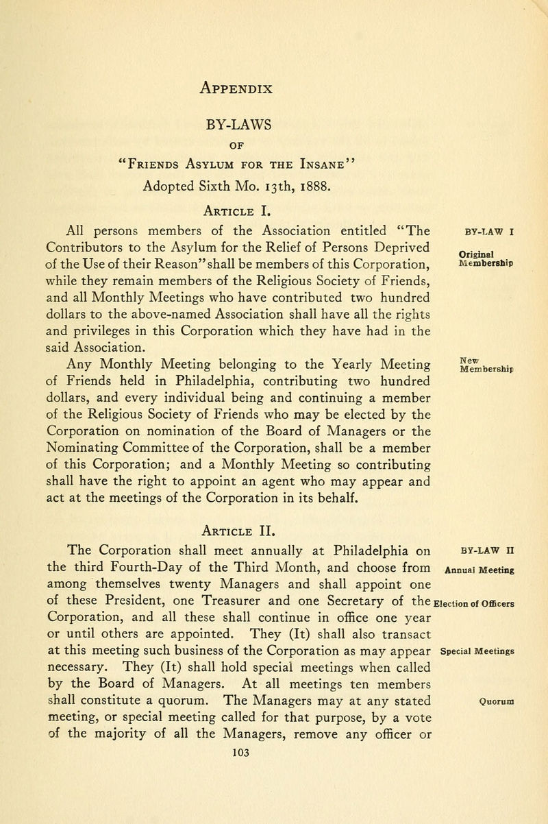 BY-LAWS OF Friends Asylum for the Insane Adopted Sixth Mo. 13 th, 1888. Article I. All persons members of the Association entitled The Contributors to the Asylum for the Relief of Persons Deprived of the Use of their Reason shall be members of this Corporation, while they remain members of the Religious Society of Friends, and all Monthly Meetings who have contributed two hundred dollars to the above-named Association shall have all the rights and privileges in this Corporation which they have had in the said Association. Any Monthly Meeting belonging to the Yearly Meeting of Friends held in Philadelphia, contributing two hundred dollars, and every individual being and continuing a member of the Religious Society of Friends who may be elected by the Corporation on nomination of the Board of Managers or the Nominating Committee of the Corporation, shall be a member of this Corporation; and a Monthly Meeting so contributing shall have the right to appoint an agent who may appear and act at the meetings of the Corporation in its behalf. BY-LAW I Original Membersbip New Membership Article II, The Corporation shall meet annually at Philadelphia on by-law ii the third Fourth-Day of the Third Month, and choose from Annual Meeting among themselves twenty Managers and shall appoint one of these President, one Treasurer and one Secretary of the Election of oflBcers Corporation, and all these shall continue in office one year or until others are appointed. They (It) shall also transact at this meeting such business of the Corporation as may appear Special Meetings necessary. They (It) shall hold special meetings when called by the Board of Managers. At all meetings ten members shall constitute a quorum. The Managers may at any stated Quorum meeting, or special meeting called for that purpose, by a vote of the majority of all the Managers, remove any officer or