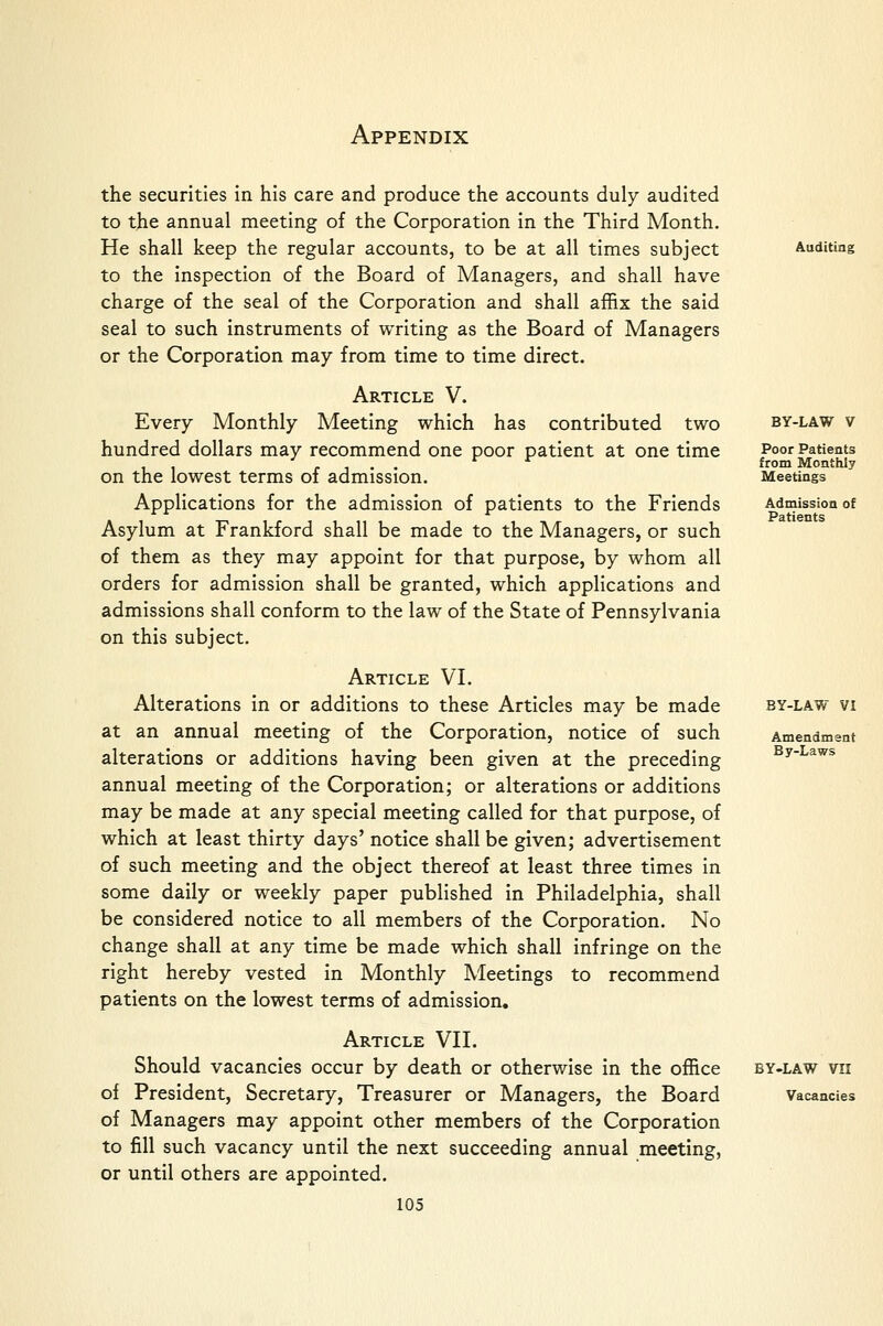 BY-LAW V Poor Patients from Monthly Meetings Admission of Patients the securities in his care and produce the accounts duly audited to the annual meeting of the Corporation in the Third Month. He shall keep the regular accounts, to be at all times subject Auditing to the inspection of the Board of Managers, and shall have charge of the seal of the Corporation and shall affix the said seal to such instruments of writing as the Board of Managers or the Corporation may from time to time direct. Article V. Every Monthly Meeting which has contributed two hundred dollars may recommend one poor patient at one time on the lowest terms of admission. Applications for the admission of patients to the Friends Asylum at Frankford shall be made to the Managers, or such of them as they may appoint for that purpose, by whom all orders for admission shall be granted, which applications and admissions shall conform to the law of the State of Pennsylvania on this subject. Article VI. Alterations in or additions to these Articles may be made at an annual meeting of the Corporation, notice of such alterations or additions having been given at the preceding annual meeting of the Corporation; or alterations or additions may be made at any special meeting called for that purpose, of which at least thirty days' notice shall be given; advertisement of such meeting and the object thereof at least three times in some daily or weekly paper published in Philadelphia, shall be considered notice to all members of the Corporation. No change shall at any time be made which shall infringe on the right hereby vested in Monthly Meetings to recommend patients on the lowest terms of admission. Article VII. Should vacancies occur by death or otherwise in the office by-law vii of President, Secretary, Treasurer or Managers, the Board Vacancies of Managers may appoint other members of the Corporation to fill such vacancy until the next succeeding annual meeting, or until others are appointed. 105 BY-LAW VI Amendment By-Laws